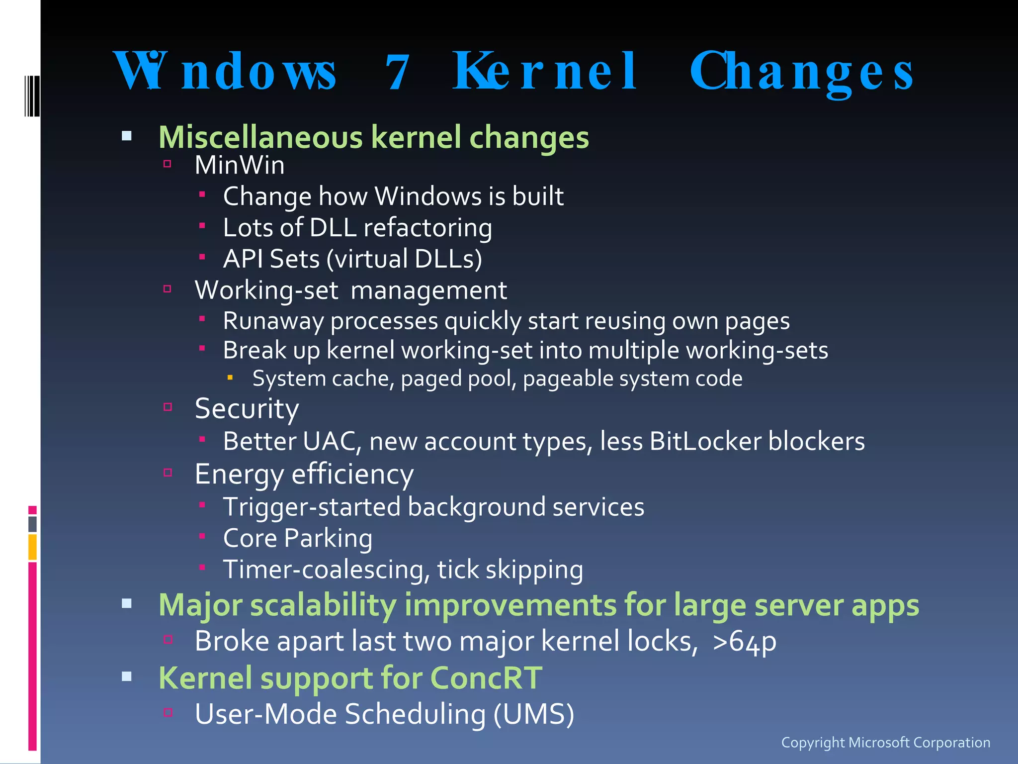 Windows 7 Kernel Changes Miscellaneous kernel changes MinWin Change how Windows is built Lots of DLL refactoring API Sets (virtual DLLs) Working-set  management Runaway processes quickly start reusing own pages Break up kernel working-set into multiple working-sets System cache, paged pool, pageable system code Security Better UAC, new account types, less BitLocker blockers Energy efficiency Trigger-started background services  Core Parking Timer-coalescing, tick skipping Major scalability improvements for large server apps Broke apart last two major kernel locks,  >64p Kernel support for ConcRT User-Mode Scheduling (UMS) Copyright Microsoft Corporation 