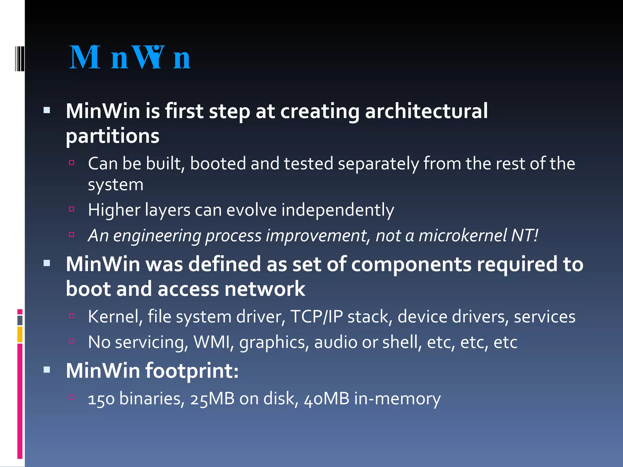 MinWin MinWin is first step at creating architectural partitions Can be built, booted and tested separately from the rest of the system Higher layers can evolve independently An engineering process improvement, not a microkernel NT! MinWin was defined as set of components required to boot and access network Kernel, file system driver, TCP/IP stack, device drivers, services No servicing, WMI, graphics, audio or shell, etc, etc, etc MinWin footprint:  150 binaries, 25MB on disk, 40MB in-memory 