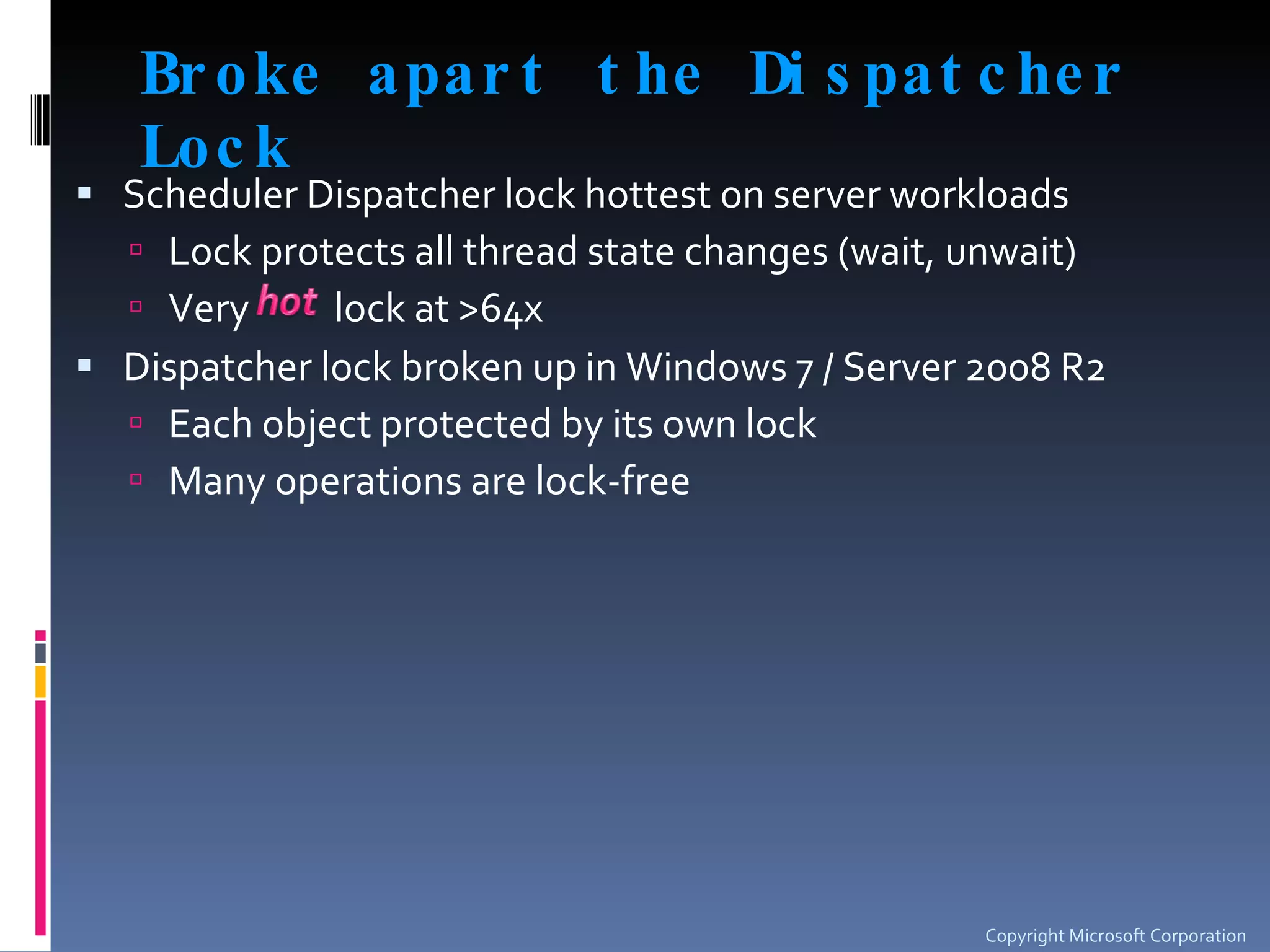 Broke apart the Dispatcher Lock Scheduler Dispatcher lock hottest on server workloads Lock protects all thread state changes (wait, unwait)  Very  lock at >64x  Dispatcher lock broken up in Windows 7 / Server 2008 R2 Each object protected by its own lock Many operations are lock-free Copyright Microsoft Corporation 