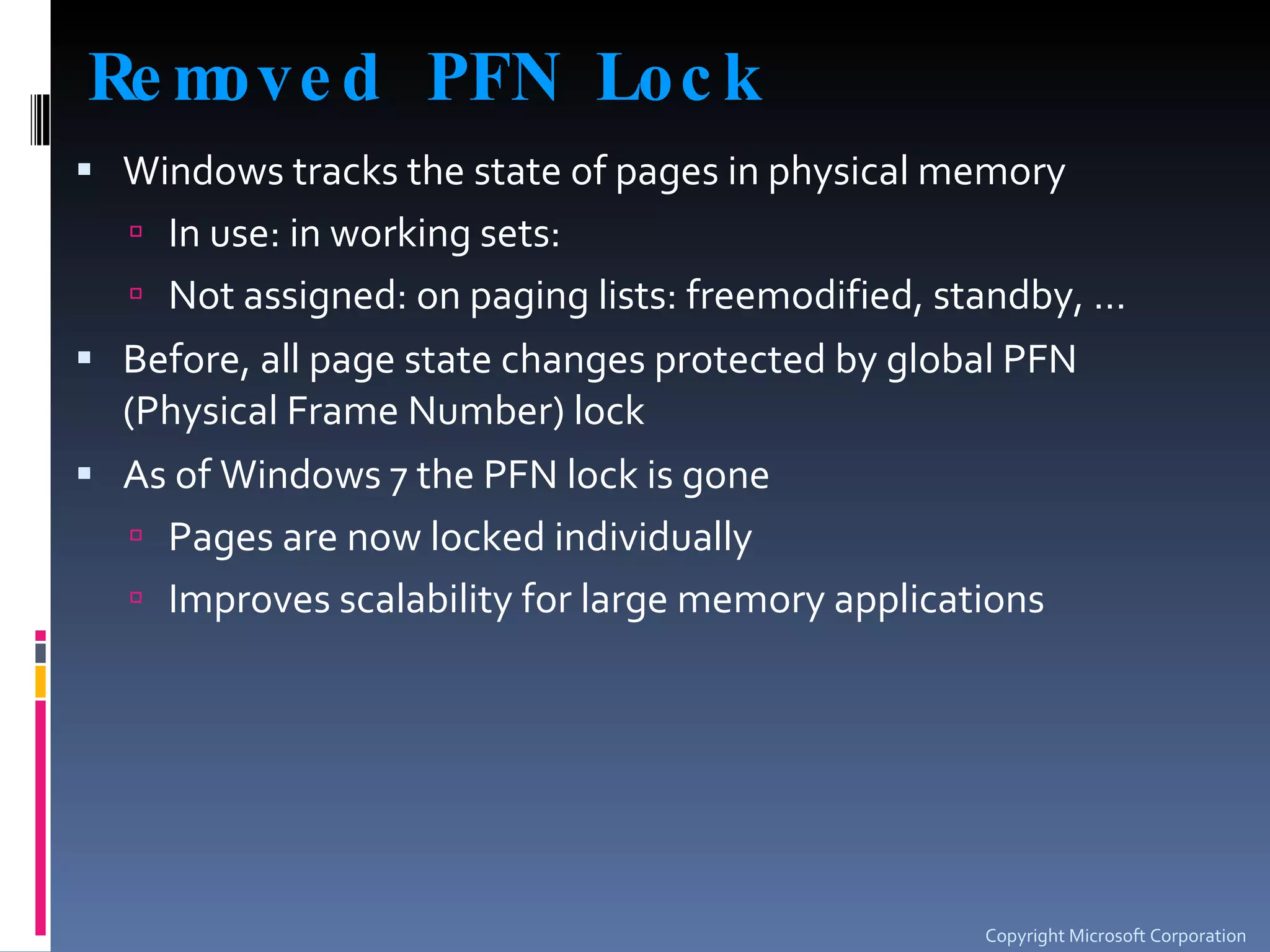 Removed PFN Lock Windows tracks the state of pages in physical memory In use: in working sets: Not assigned: on paging lists: freemodified, standby, … Before, all page state changes protected by global PFN (Physical Frame Number) lock As of Windows 7 the PFN lock is gone Pages are now locked individually Improves scalability for large memory applications Copyright Microsoft Corporation 