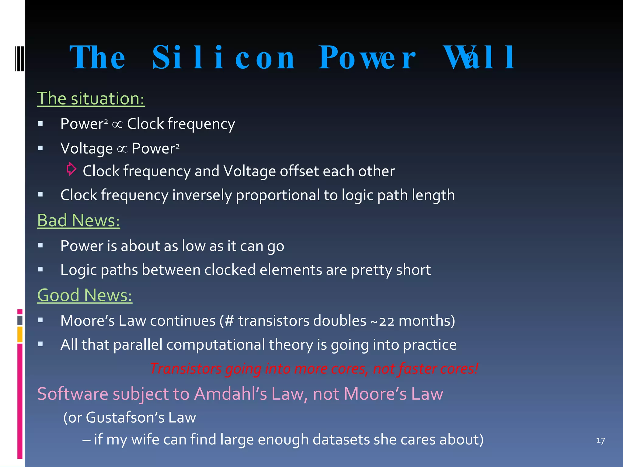 The Silicon Power Wall The situation: Power 2   ∝  Clock frequency Voltage  ∝  Power 2 Clock frequency and Voltage offset each other Clock frequency inversely proportional to logic path length Bad News: Power is about as low as it can go Logic paths between clocked elements are pretty short Good News: Moore’s Law continues (# transistors doubles ~22 months) All that parallel computational theory is going into practice Transistors going into more cores, not faster cores! Software subject to Amdahl’s Law, not Moore’s Law (or Gustafson’s Law  –  if my wife can find large enough datasets she cares about) 