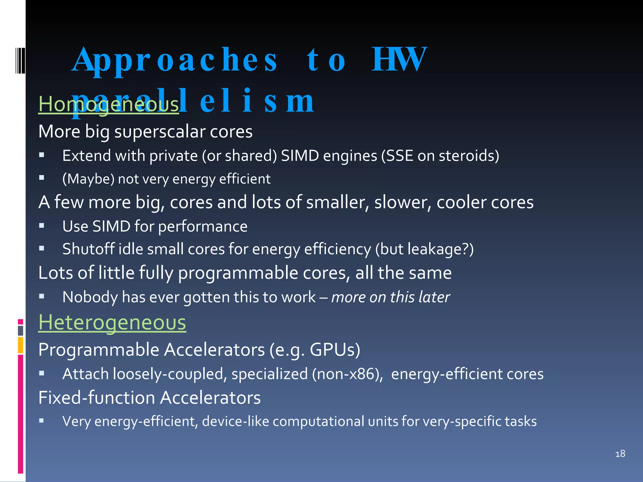 Approaches to HW parallelism Homogeneous More big superscalar cores Extend with private (or shared) SIMD engines (SSE on steroids) ( Maybe) not very energy efficient  A few more big, cores and lots of smaller, slower, cooler cores Use SIMD for performance Shutoff idle small cores for energy efficiency (but leakage?) Lots of little fully programmable cores, all the same Nobody has ever gotten this to work  – more on this later Heterogeneous Programmable Accelerators (e.g. GPUs) Attach loosely-coupled, specialized (non-x86),  energy-efficient cores Fixed-function Accelerators Very energy-efficient, device-like computational units for very-specific tasks 