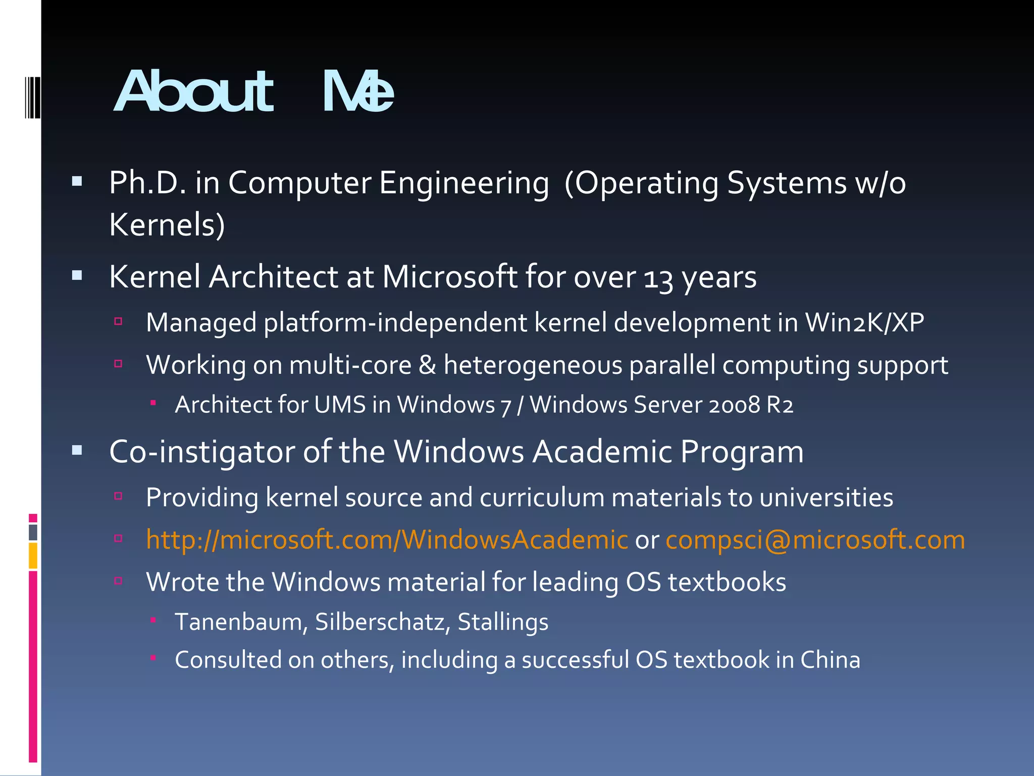 About Me Ph.D. in Computer Engineering  (Operating Systems w/o Kernels) Kernel Architect at Microsoft for over 13 years Managed platform-independent kernel development in Win2K/XP Working on multi-core & heterogeneous parallel computing support Architect for UMS in Windows 7 / Windows Server 2008 R2 Co-instigator of the Windows Academic Program Providing kernel source and curriculum materials to universities http://microsoft.com/WindowsAcademic  or  [email_address]   Wrote the Windows material for leading OS textbooks Tanenbaum, Silberschatz, Stallings Consulted on others, including a successful OS textbook in China 