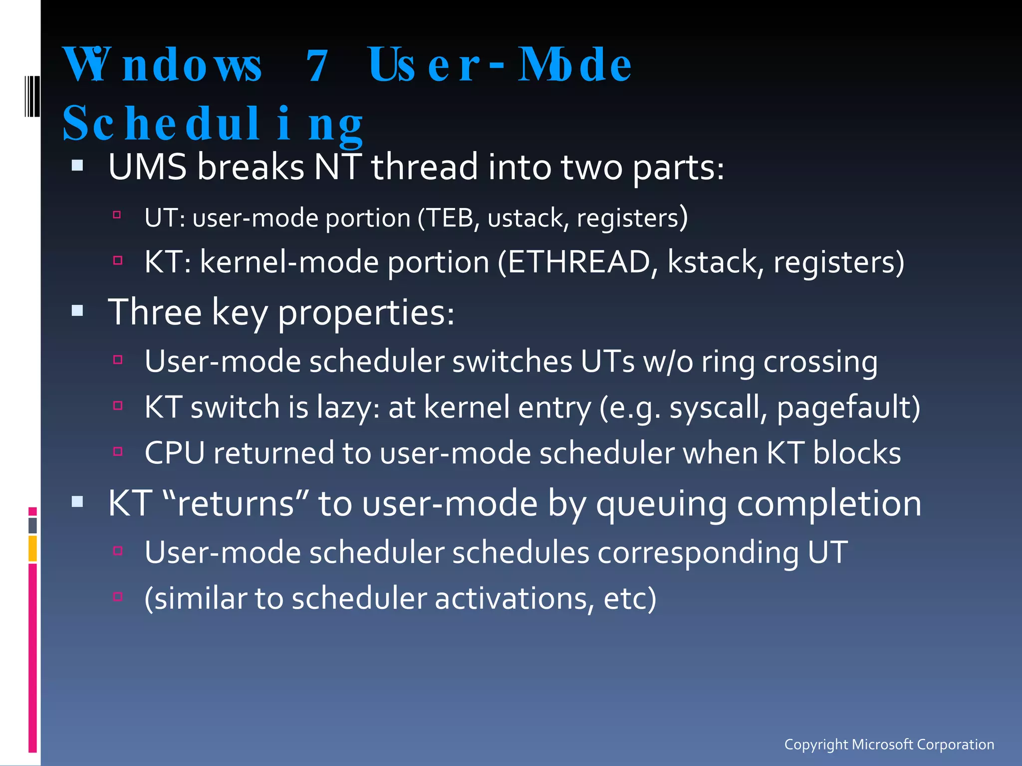 Windows 7 User-Mode Scheduling UMS breaks NT thread into two parts: UT: user-mode portion (TEB, ustack, registers ) KT: kernel-mode portion (ETHREAD, kstack, registers) Three key properties: User-mode scheduler switches UTs w/o ring crossing KT switch is lazy: at kernel entry (e.g. syscall, pagefault) CPU returned to user-mode scheduler when KT blocks KT “returns” to user-mode by queuing completion User-mode scheduler schedules corresponding UT (similar to scheduler activations, etc) Copyright Microsoft Corporation 