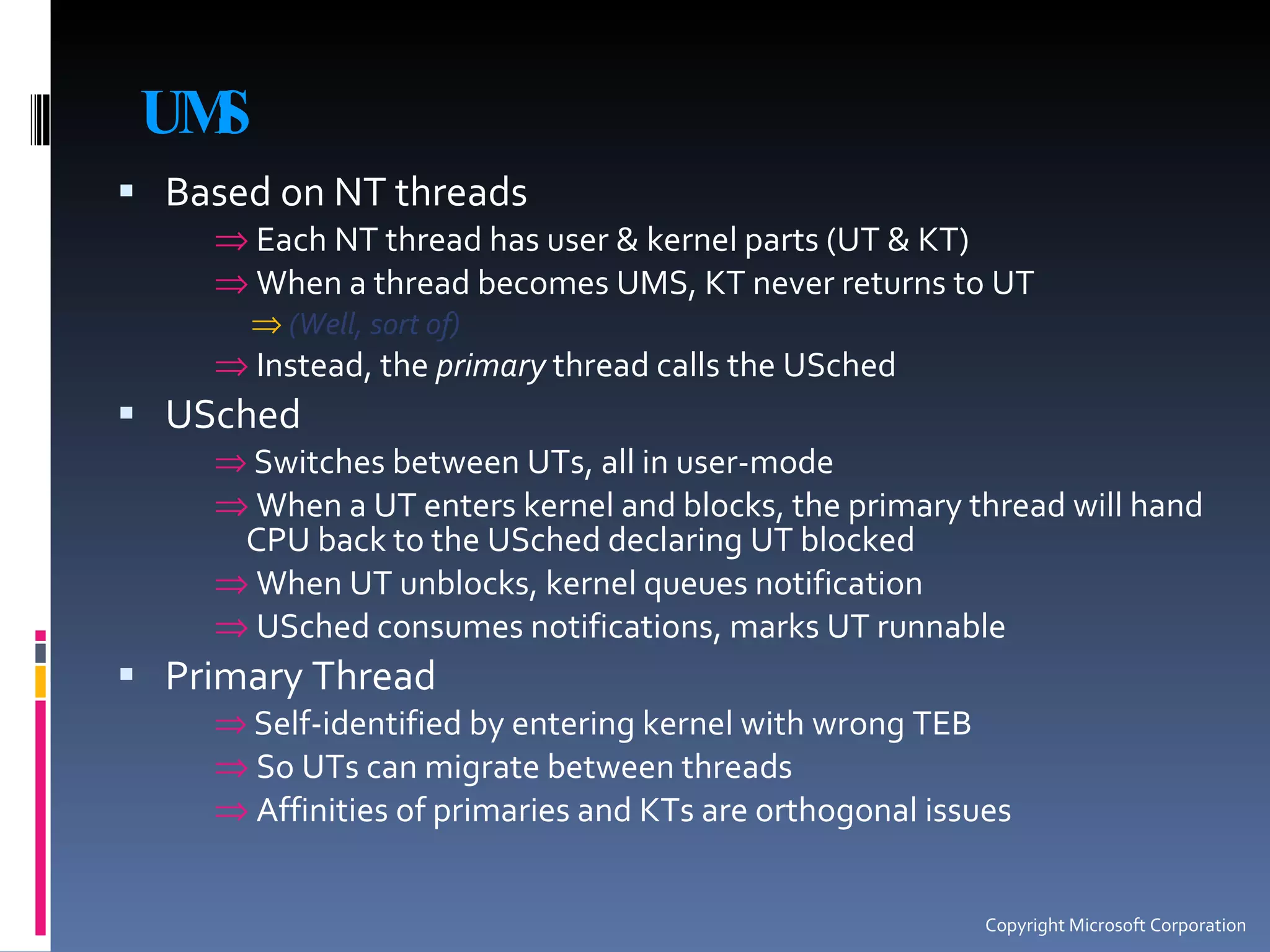 UMS Based on NT threads Each NT thread has user & kernel parts (UT & KT) When a thread becomes UMS, KT never returns to UT (Well, sort of) Instead, the  primary  thread calls the USched USched Switches between UTs, all in user-mode When a UT enters kernel and blocks, the primary thread will hand CPU back to the USched declaring UT blocked When UT unblocks, kernel queues notification USched consumes notifications, marks UT runnable Primary Thread Self-identified by entering kernel with wrong TEB So UTs can migrate between threads Affinities of primaries and KTs are orthogonal issues Copyright Microsoft Corporation 