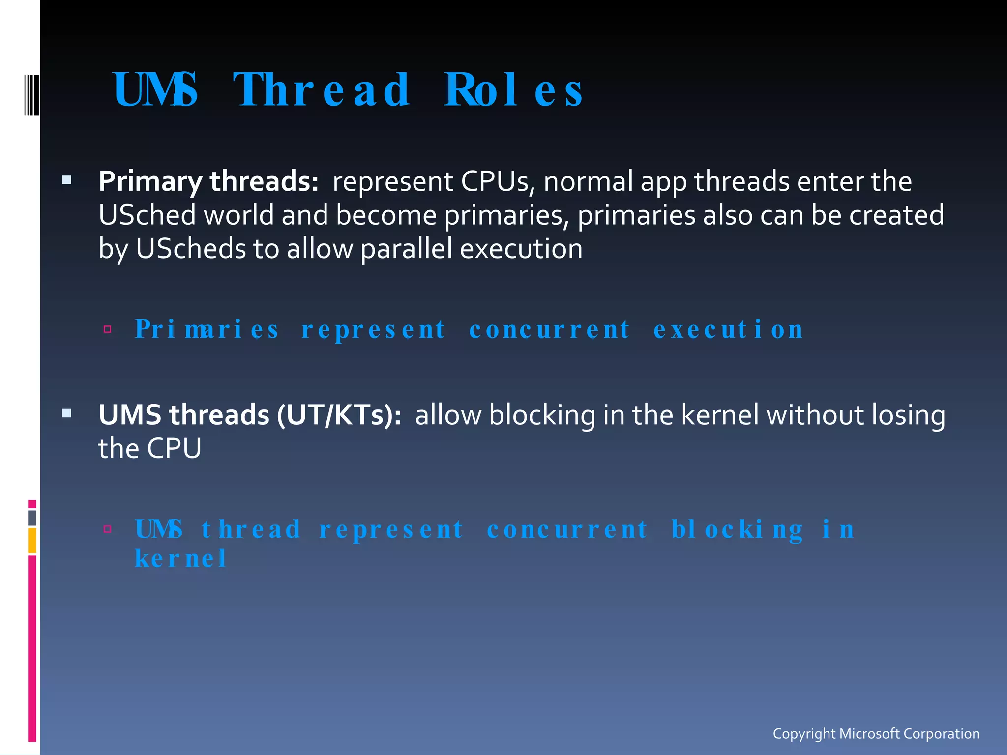 UMS Thread Roles Primary threads:   represent CPUs, normal app threads enter the USched world and become primaries, primaries also can be created by UScheds to allow parallel execution Primaries represent concurrent execution UMS threads (UT/KTs):   allow blocking in the kernel without losing the CPU UMS thread represent concurrent blocking in kernel Copyright Microsoft Corporation 