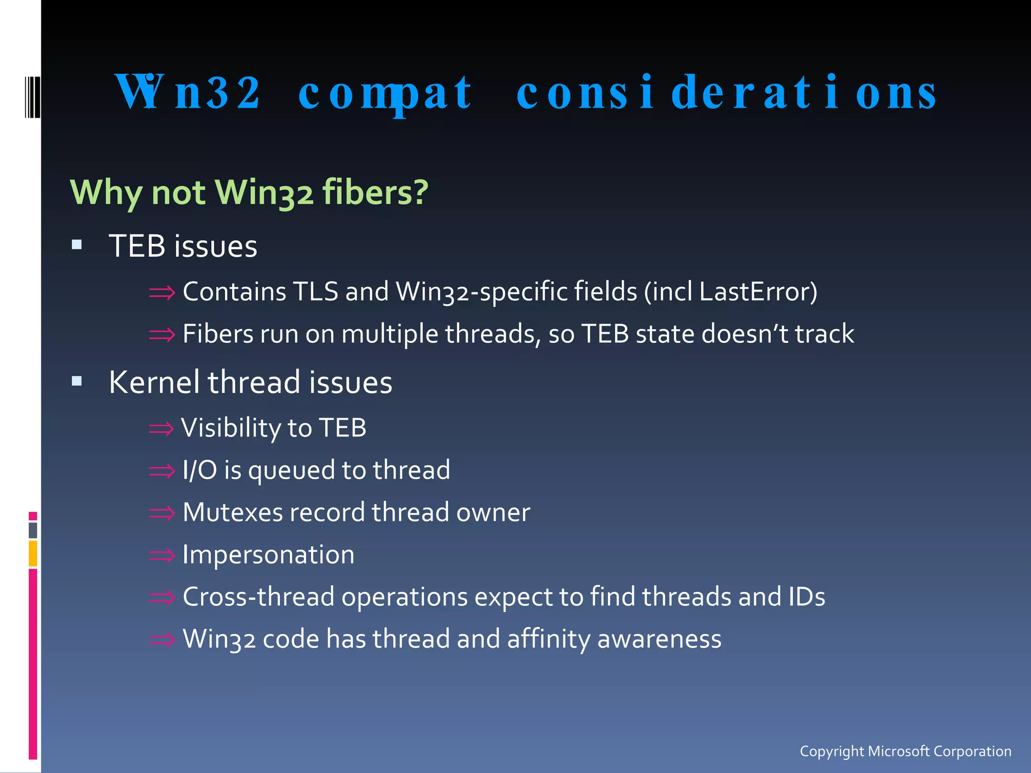 Win32 compat considerations Why not Win32 fibers? TEB issues Contains TLS and Win32-specific fields (incl LastError) Fibers run on multiple threads, so TEB state doesn’t track Kernel thread issues Visibility to TEB I/O is queued to thread Mutexes record thread owner Impersonation Cross-thread operations expect to find threads and IDs Win32 code has thread and affinity awareness Copyright Microsoft Corporation 
