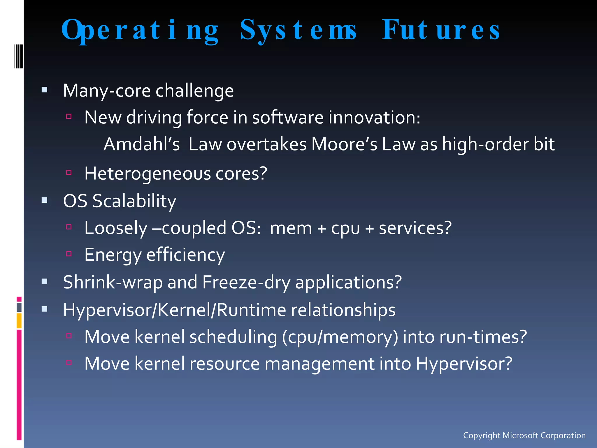 Operating Systems Futures Many-core challenge New driving force in software innovation: Amdahl’s  Law overtakes Moore’s Law as high-order bit Heterogeneous cores? OS Scalability Loosely –coupled OS:  mem + cpu + services? Energy efficiency Shrink-wrap and Freeze-dry applications? Hypervisor/Kernel/Runtime relationships Move kernel scheduling (cpu/memory) into run-times? Move kernel resource management into Hypervisor? Copyright Microsoft Corporation 