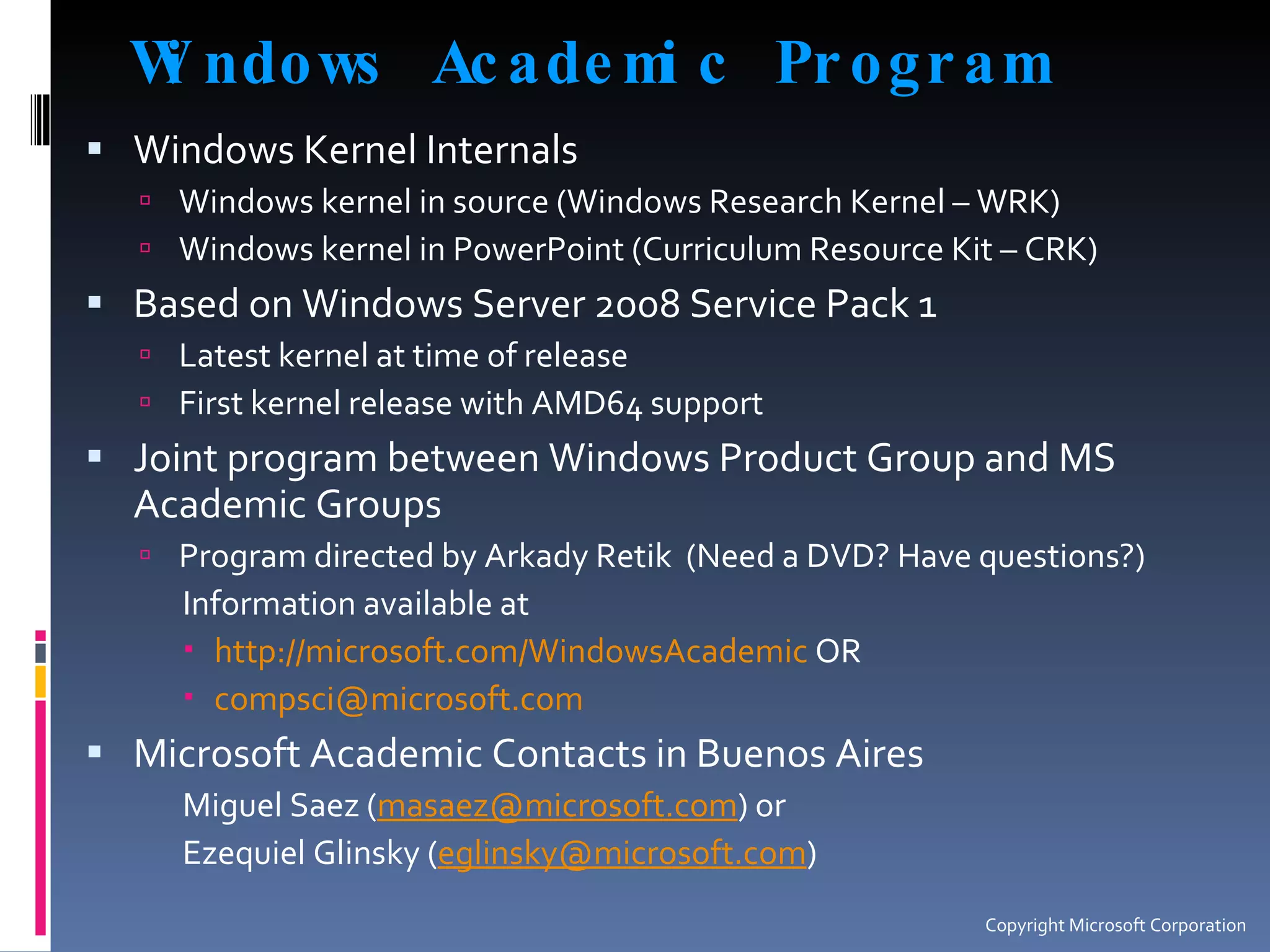 Windows Academic Program Windows Kernel Internals Windows kernel in source (Windows Research Kernel – WRK) Windows kernel in PowerPoint (Curriculum Resource Kit – CRK) Based on Windows Server 2008 Service Pack 1 Latest kernel at time of release First kernel release with AMD64 support Joint program between Windows Product Group and MS Academic Groups Program directed by Arkady Retik  (Need a DVD? Have questions?) Information available at http://microsoft.com/WindowsAcademic  OR [email_address]   Microsoft Academic Contacts in Buenos Aires Miguel Saez ( [email_address] ) or  Ezequiel Glinsky ( [email_address] ) Copyright Microsoft Corporation 