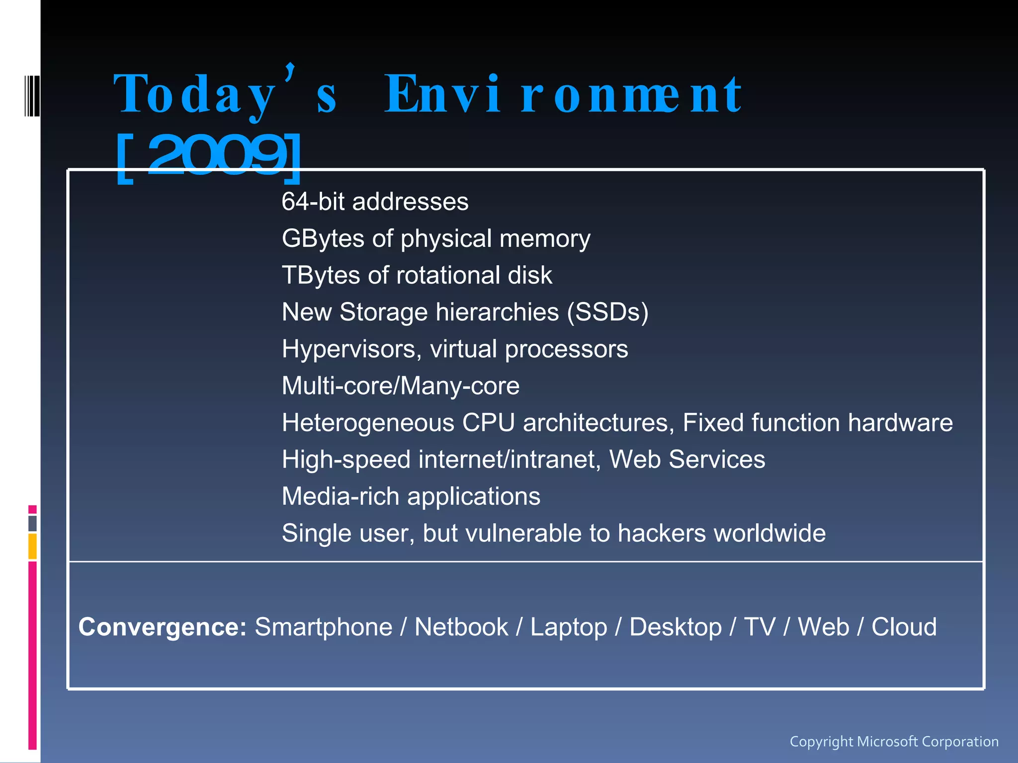 Today’s Environment  [2009] Copyright Microsoft Corporation 64-bit addresses GBytes of physical memory TBytes of rotational disk New Storage hierarchies (SSDs) Hypervisors, virtual processors Multi-core/Many-core Heterogeneous CPU architectures, Fixed function hardware High-speed internet/intranet, Web Services Media-rich applications Single user, but vulnerable to hackers worldwide Convergence:  Smartphone / Netbook / Laptop / Desktop / TV / Web / Cloud 