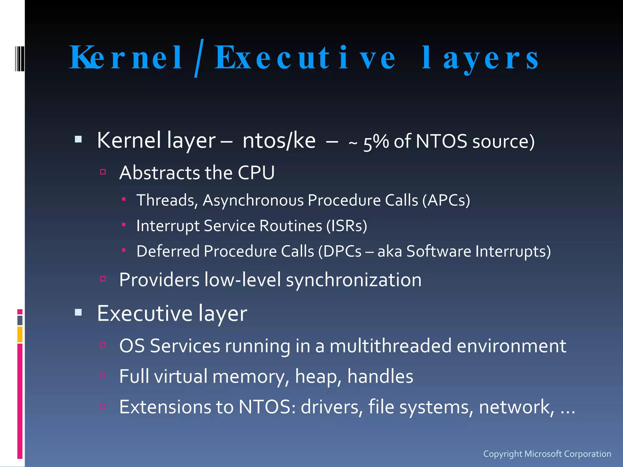 Kernel/Executive layers Kernel layer –  ntos/ke  –  ~ 5% of NTOS source) Abstracts the CPU Threads, Asynchronous Procedure Calls (APCs) Interrupt Service Routines (ISRs) Deferred Procedure Calls (DPCs – aka Software Interrupts) Providers low-level synchronization Executive layer  OS Services running in a multithreaded environment Full virtual memory, heap, handles Extensions to NTOS: drivers, file systems, network, … Copyright Microsoft Corporation 