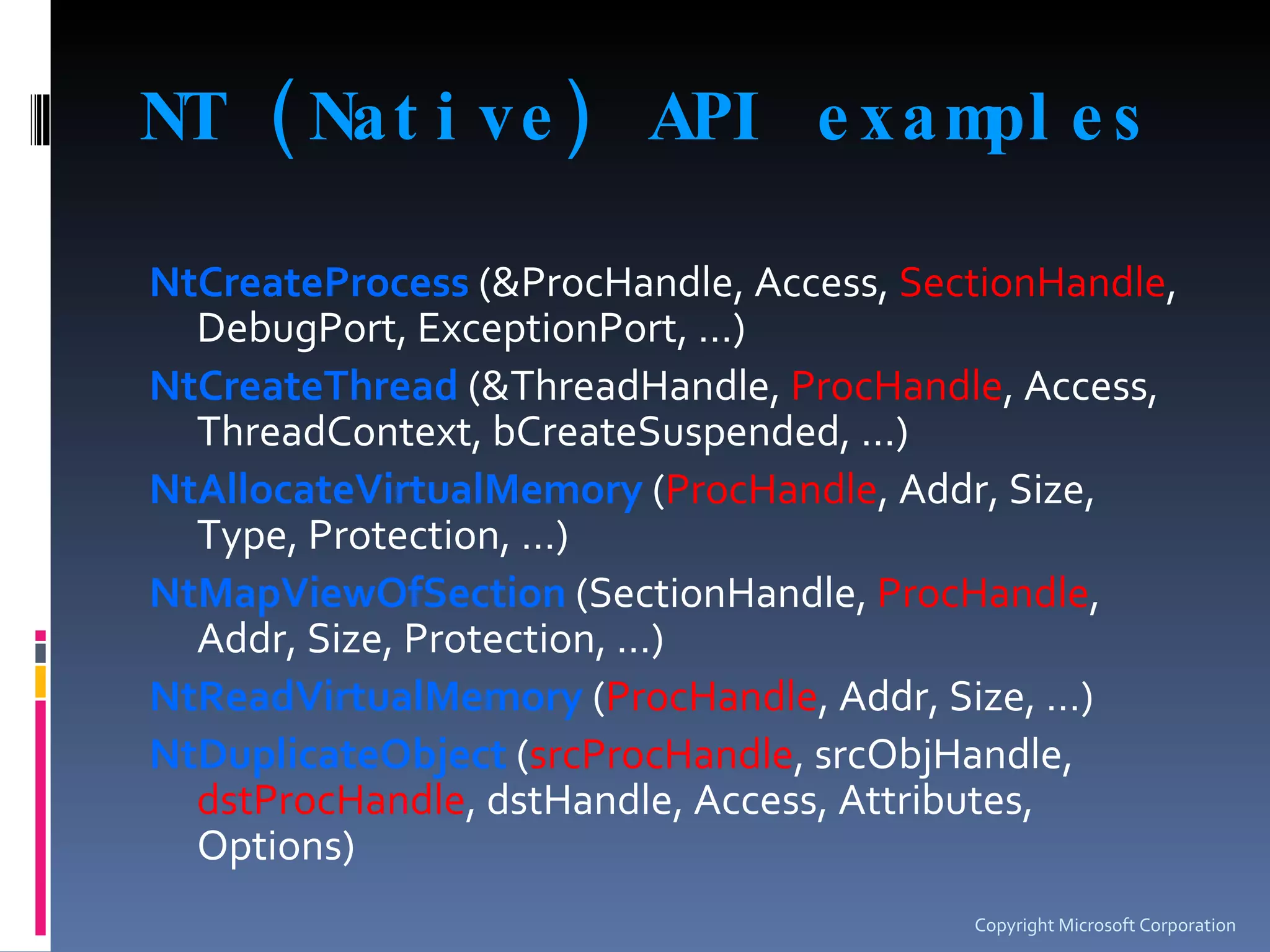 NT (Native) API examples NtCreateProcess  (&ProcHandle, Access,  SectionHandle , DebugPort, ExceptionPort, …) NtCreateThread  (&ThreadHandle,  ProcHandle , Access, ThreadContext, bCreateSuspended, …) NtAllocateVirtualMemory  ( ProcHandle , Addr, Size, Type, Protection, …) NtMapViewOfSection  (SectionHandle,  ProcHandle , Addr, Size, Protection, …) NtReadVirtualMemory  ( ProcHandle , Addr, Size, …) NtDuplicateObject  ( srcProcHandle , srcObjHandle,  dstProcHandle , dstHandle, Access, Attributes, Options) Copyright Microsoft Corporation 