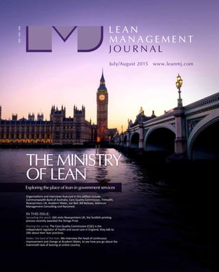 THE MINISTRY
OF LEAN
Organisations and interviews featured in this edition include:
Commonwealth Bank of Australia, Care Quality Commission, TriHealth,
Newsprinters UK, Academi Wales, Joe Bell, Bill Bellows, Valeocon
Management Consulting and Nycomed.
IN THIS ISSUE:
Spreading the word: LMJ visits Newsprinters UK, the Scottish printing
presses recently awarded the Shingo Prize.
Sharing the caring: The Care Quality Commission (CQC) is the
independent regulator of health and social care in England; they talk to
LMJ about their lean practices.
Wales: the land of the lean: We interview the head of continuous
improvement and change at Academi Wales, to see how you go about the
mammoth task of leaning an entire country.
Exploring the place of lean in government services
 