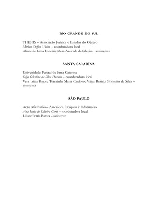 RIO GRANDE DO SUL
THEMIS – Associação Jurídica e Estudos do Gênero
Míriam Steffen Vieira – coordenadora local
Alinne de Lima Bonetti; Ielena Azevedo da Silveira – assistentes
SANTA CATARINA
Universidade Federal de Santa Catarina
Olga Celestina da Silva Durand – coordenadora local
Vera Lúcia Bazzo; Terezinha Maria Cardoso; Vânia Beatriz Monteiro da Silva –
assistentes
SÃO PAULO
Ação Afirmativa – Assessoria, Pesquisa e Informação
Ana Paula de Oliveira Corti – coordenadora local
Liliane Petris Batista – assistente
 