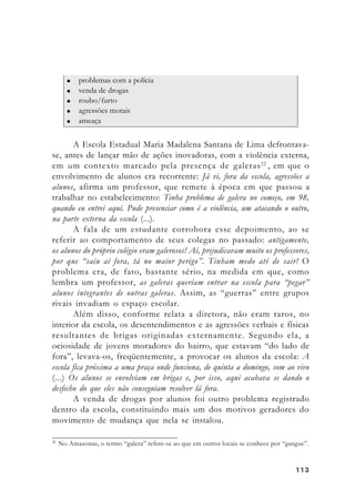 113113113113113
A Escola Estadual Maria Madalena Santana de Lima defrontava-
se, antes de lançar mão de ações inovadoras, com a violência externa,
em um contexto marcado pela presença de galeras22
, em que o
envolvimento de alunos era recorrente: Já vi, fora da escola, agressões a
alunos, afirma um professor, que remete à época em que passou a
trabalhar no estabelecimento: Tinha problema de galera no começo, em 98,
quando eu entrei aqui. Pude presenciar como é a violência, um atacando o outro,
na parte externa da escola (...).
A fala de um estudante corrobora esse depoimento, ao se
referir ao comportamento de seus colegas no passado: antigamente,
os alunos do próprio colégio eram galerosos! Aí, prejudicavam muito os professores,
por que “saiu aí fora, tá no maior perigo”. Tinham medo até de sair! O
problema era, de fato, bastante sério, na medida em que, como
lembra um professor, as galeras queriam entrar na escola para “pegar”
alunos integrantes de outras galeras. Assim, as “guerras” entre grupos
rivais invadiam o espaço escolar.
Além disso, conforme relata a diretora, não eram raros, no
interior da escola, os desentendimentos e as agressões verbais e físicas
resultantes de brigas originadas externamente. Segundo ela, a
ociosidade de jovens moradores do bairro, que estavam “do lado de
fora”, levava-os, freqüentemente, a provocar os alunos da escola: A
escola fica próxima a uma praça onde funciona, de quinta a domingo, som ao vivo
(...) Os alunos se envolviam em brigas e, por isso, aqui acabava se dando o
desfecho do que eles não conseguiam resolver lá fora.
A venda de drogas por alunos foi outro problema registrado
dentro da escola, constituindo mais um dos motivos geradores do
movimento de mudança que nela se instalou.
22
No Amazonas, o termo “galera” refere-se ao que em outros locais se conhece por “gangue”.
 