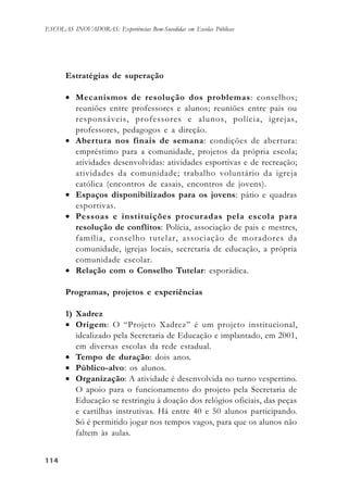 114114114114114
ESCOLAS INOVADORAS: Experiências Bem-Sucedidas em Escolas Públicas
Estratégias de superação
• Mecanismos de resolução dos problemas: conselhos;
reuniões entre professores e alunos; reuniões entre pais ou
responsáveis, professores e alunos, polícia, igrejas,
professores, pedagogos e a direção.
• Abertura nos finais de semana: condições de abertura:
empréstimo para a comunidade, projetos da própria escola;
atividades desenvolvidas: atividades esportivas e de recreação;
atividades da comunidade; trabalho voluntário da igreja
católica (encontros de casais, encontros de jovens).
• Espaços disponibilizados para os jovens: pátio e quadras
esportivas.
• Pessoas e instituições procuradas pela escola para
resolução de conflitos: Polícia, associação de pais e mestres,
família, conselho tutelar, associação de moradores da
comunidade, igrejas locais, secretaria de educação, a própria
comunidade escolar.
• Relação com o Conselho Tutelar: esporádica.
Programas, projetos e experiências
1) Xadrez
• Origem: O “Projeto Xadrez” é um projeto institucional,
idealizado pela Secretaria de Educação e implantado, em 2001,
em diversas escolas da rede estadual.
• Tempo de duração: dois anos.
• Público-alvo: os alunos.
• Organização: A atividade é desenvolvida no turno vespertino.
O apoio para o funcionamento do projeto pela Secretaria de
Educação se restringiu à doação dos relógios oficiais, das peças
e cartilhas instrutivas. Há entre 40 e 50 alunos participando.
Só é permitido jogar nos tempos vagos, para que os alunos não
faltem às aulas.
 