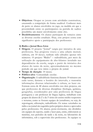 115115115115115
• Objetivos: Ocupar os jovens com atividades construtivas,
encarando a competição de forma saudável. Conhecer mais
de perto os alunos envolvidos no jogo, na medida em que a
proximidade entre os participantes na partida de xadrez
possibilita um maior envolvimento entre eles.
• Desdobramentos: Os alunos participam de torneios entre
as diversas escolas estaduais. Hoje, este projeto conta com
significativo apoio e participação dos professores.
2) Rádio e Jornal Boca Livre
• Origem: O projeto “Jornal” surgiu por iniciativa de uma
professora. Sua proposta visava a uma edição mensal,
embora, em 10 meses, tenham sido editados apenas três
números. O projeto “Rádio” – radiodifusão, por meio da
utilização do equipamento de alto-falantes instalado nas
dependências da escola, surgiu a partir da iniciativa dos
alunos do turno da noite, aproximadamente no mesmo
período em que teve início o projeto do jornal.
• Tempo de duração: 10 meses.
• Público-alvo: Comunidade escolar.
• Organização: A radiodifusão funciona durante 10 minutos em
cada turno, durante o horário do intervalo, e transmite
informações diversas relacionadas à cultura, ao lazer etc.
Existem cerca de 40 alunos envolvidos nos dois projetos, em
que professores de diversas disciplinas (biologia, química,
geografia), coordenados por uma professora de língua
portuguesa e um professor de língua inglesa, trabalham com
grupos de alunos da 2ª
e da 3ª
séries do ensino médio vespertino
e noturno, como se fossem equipes de jornalismo, ou seja, de
reportagem, editoração, radiodifusão. Os temas veiculados na
rádio e no jornal são sugeridos pelos próprios alunos e aprovados
pelos professores. Os alunos, poste-riormente, são divididos
em equipes de esporte, saúde e lazer para, então, elaborarem as
matérias, nos períodos da tarde e da noite, no laboratório de
informática, sob a supervisão dos professores. As equipes se
 