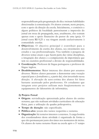 116116116116116
ESCOLAS INOVADORAS: Experiências Bem-Sucedidas em Escolas Públicas
responsabilizam pela programação do dia e treinam habilidades
direcionadas à comunicação. Os alunos contam, neste projeto,
com o apoio da direção da escola. Inicialmente, o comércio e
alguns políticos da localidade patrocinaram a impressão do
jornal em troca de propaganda, mas, atualmente, eles contam
apenas com o apoio financeiro do pastor de uma igreja. O
jornal custa R$ 0,25 e sua tiragem atende exclusivamente à
comunidade escolar.
• Objetivos: O objetivo principal é contribuir para o
desenvolvimento da escrita dos alunos, seu crescimento nos
estudos e sua profissionalização. Visa também à pesquisa de
diversos temas atuais e que fazem parte das várias disciplinas,
a integração dos alunos e a compreensão da importância que
tem no exercício profissional a divisão de responsabilidades.
• Coordenação: Professor de língua portuguesa e professor de
língua inglesa.
• Desdobramentos: Maior interesse dos alunos por assuntos
diversos. Muitos alunos passaram a demonstrar uma vocação
especial para o Jornalismo e, a partir daí, vêm investindo nessa
direção. A elevação da auto-estima dos alunos foi fator
bastante acentuado pelos professores. Os estudantes que
integram estes projetos utilizam mais freqüentemente os
equipamentos do laboratório de informática.
3) Projeto Futsal
• Origem: reivindicação apresentada pelos alunos do ensino
noturno, que não realizam atividades curriculares de educação
física, para a utilização da quadra poliesportiva.
• Tempo de duração: não especificado.
• Público-alvo: jovens dos turnos vespertino e noturno.
• Organização: há torneios internos e externos. A carga horária
dos coordenadores desta atividade é organizada de forma a
que eles permaneçam junto dos times nos momentos de treino.
Os alunos do turno noturno ficam na escola após o 5o
tempo
 