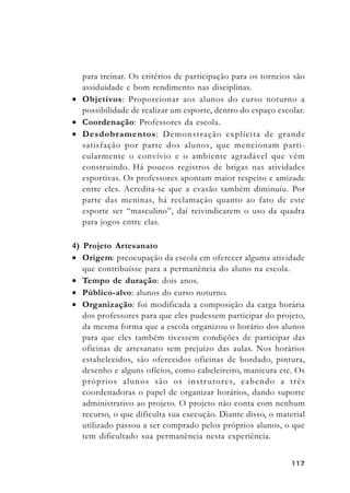 117117117117117
para treinar. Os critérios de participação para os torneios são
assiduidade e bom rendimento nas disciplinas.
• Objetivos: Proporcionar aos alunos do curso noturno a
possibilidade de realizar um esporte, dentro do espaço escolar.
• Coordenação: Professores da escola.
• Desdobramentos: Demonstração explícita de grande
satisfação por parte dos alunos, que mencionam parti-
cularmente o convívio e o ambiente agradável que vêm
construindo. Há poucos registros de brigas nas atividades
esportivas. Os professores apontam maior respeito e amizade
entre eles. Acredita-se que a evasão também diminuiu. Por
parte das meninas, há reclamação quanto ao fato de este
esporte ser “masculino”, daí reivindicarem o uso da quadra
para jogos entre elas.
4) Projeto Artesanato
• Origem: preocupação da escola em oferecer alguma atividade
que contribuísse para a permanência do aluno na escola.
• Tempo de duração: dois anos.
• Público-alvo: alunos do curso noturno.
• Organização: foi modificada a composição da carga horária
dos professores para que eles pudessem participar do projeto,
da mesma forma que a escola organizou o horário dos alunos
para que eles também tivessem condições de participar das
oficinas de artesanato sem prejuízo das aulas. Nos horários
estabelecidos, são oferecidos oficinas de bordado, pintura,
desenho e alguns ofícios, como cabeleireiro, manicura etc. Os
próprios alunos são os instrutores, cabendo a três
coordenadoras o papel de organizar horários, dando suporte
administrativo ao projeto. O projeto não conta com nenhum
recurso, o que dificulta sua execução. Diante disso, o material
utilizado passou a ser comprado pelos próprios alunos, o que
tem dificultado sua permanência nesta experiência.
 