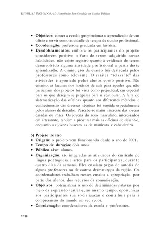 118118118118118
ESCOLAS INOVADORAS: Experiências Bem-Sucedidas em Escolas Públicas
• Objetivos: conter a evasão, proporcionar o aprendizado de um
ofício e servir como atividade de terapia de cunho profissional.
• Coordenação: professora graduada em história.
• Desdobramentos: embora os participantes do projeto
considerem positivo o fato de terem adquirido novas
habilidades, não existe registro quanto à evidência de terem
desenvolvido alguma atividade profissional a partir deste
aprendizado. A diminuição da evasão foi destacada pelos
professores como relevante. O caráter “relaxante” das
atividades é apontado pelos alunos como positivo. No
entanto, as lacunas nos horários de aula para aqueles que não
participam dos projetos foi vista como prejudicial, em especial
para os que desejam se preparar para o vestibular. A falta de
sistematização das oficinas quanto aos diferentes métodos e
conhecimento das diversas técnicas foi sentida especialmente
pelos alunos de desenho. Percebe-se maior interesse das jovens
casadas ou mães. Os jovens do sexo masculino, interessados
em artesanato, tendem a procurar mais as oficinas de desenho,
enquanto as jovens buscam as de manicura e cabeleireiro.
5) Projeto Teatro
• Origem: o projeto vem funcionando desde o ano de 2001.
• Tempo de duração: dois anos.
• Público-alvo: alunos.
• Organização: são integradas as atividades do currículo de
língua portuguesa e artes para os participantes, durante
quatro dias da semana. Eles ensaiam peças de autoria de
alguns professores ou de outros dramaturgos da região. Os
coordenadores trabalham nesses ensaios a apropriação, por
parte dos alunos, dos recursos da comunicação.
• Objetivos: potencializar o uso de determinadas palavras por
meio da expressão teatral e, ao mesmo tempo, oportunizar
aos participantes sua socialização e contribuir para a
compreensão do mundo ao seu redor.
• Coordenação: coordenadores da escola e professores.
 