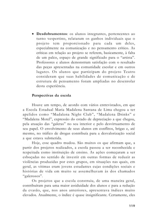 119119119119119
• Desdobramentos: os alunos integrantes, pertencentes ao
turno vespertino, relataram os ganhos individuais que o
projeto tem proporcionado para cada um deles,
especialmente na comunicação e no pensamento crítico. As
críticas em relação ao projeto se referem, basicamente, à falta
de um palco, espaço de grande significado para o “artista”.
Professores e alunos demonstram satisfação com o resultado
das peças apresentadas na comunidade escolar e em outros
lugares. Os alunos que participam do projeto Teatro
consideram que suas habilidades de comunicação e de
estrutura de pensamento foram ampliadas no desenrolar
desta experiência.
Perspectivas da escola
Houve um tempo, de acordo com vários entrevistados, em que
a Escola Estadual Maria Madalena Santana de Lima chegou a ter
apelidos como “Madalena Night Club”, “Madalena Drinks” e
“Madalena Motel”, expressão do estado de depreciação a que chegou,
pela atuação das “galeras” no seu interior e pelo desvirtuamento de
seu papel. O envolvimento de seus alunos em conflitos, brigas e, até
mesmo, no tráfico de drogas contribuía para a desvalorização social
a que estava submetida.
Hoje, esse quadro mudou. São muitos os que afirmam que, a
partir dos projetos realizados, a escola passou a ser reconhecida e
respeitada como instituição de ensino. As ações começaram a ser
esboçadas no sentido de investir em outras formas de reduzir as
violências produzidas por estes grupos, em situações nas quais, em
geral, as vítimas eram jovens estudantes cujas condições sociais e
histórias de vida em muito se assemelhavam às dos chamados
“galerosos”.
Os projetos que a escola construiu, de uma maneira geral,
contribuíram para uma maior assiduidade dos alunos e para a redução
da evasão, que, nos anos anteriores, apresentava índices muito
elevados. Atualmente, o índice é quase insignificante. Certamente, eles
 