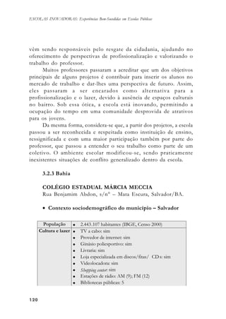 120120120120120
ESCOLAS INOVADORAS: Experiências Bem-Sucedidas em Escolas Públicas
vêm sendo responsáveis pelo resgate da cidadania, ajudando no
oferecimento de perspectivas de profissionalização e valorizando o
trabalho do professor.
Muitos professores passaram a acreditar que um dos objetivos
principais de alguns projetos é contribuir para inserir os alunos no
mercado de trabalho e dar-lhes uma perspectiva de futuro. Assim,
eles passaram a ser encarados como alternativa para a
profissionalização e o lazer, devido à ausência de espaços culturais
no bairro. Sob essa ótica, a escola está inovando, permitindo a
ocupação do tempo em uma comunidade desprovida de atrativos
para os jovens.
Da mesma forma, considera-se que, a partir dos projetos, a escola
passou a ser reconhecida e respeitada como instituição de ensino,
ressignificada e com uma maior participação também por parte do
professor, que passou a entender o seu trabalho como parte de um
coletivo. O ambiente escolar modificou-se, sendo praticamente
inexistentes situações de conflito generalizado dentro da escola.
3.2.3 Bahia
COLÉGIO ESTADUAL MÁRCIA MECCIA
Rua Benjamim Abdon, s/n° – Mata Escura, Salvador/BA.
• Contexto sociodemográfico do município – Salvador
 