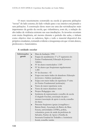 122122122122122
ESCOLAS INOVADORAS: Experiências Bem-Sucedidas em Escolas Públicas
O muro recentemente construído na escola já apresenta pichações
“novas” do lado externo; do lado voltado para o seu interior está pintado e
sem pichações. A construção desse muro era uma das reivindicações mais
importantes da gestão da escola, que vislumbrava, com ele, a redução do
alto índice de violência existente nas suas imediações. As invasões ocorriam
com muita freqüência, até mesmo durante o período das aulas, e tinham
como objetivo tirar os cadernos, lápis e todo o material disponível dos
próprios estudantes, tornando evidente a insegurança em que viviam alunos,
professores e funcionários.
A unidade escolar
 