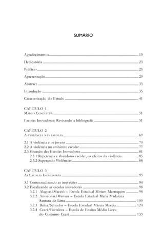 SUMÁRIO
Apresentação ..................................................................................................................... 9
Abstract ............................................................................................................................ 13
1. Alternativas à Exclusão Social................................................................................. 15
2. Breve História da Bolsa-Escola .............................................................................. 37
3. A Bolsa-Escola Cruza Fronteiras ........................................................................... 51
4. Os Efeitos da Bolsa-Escola na Construção da Cidadania ................................ 79
5. Proposta para a África ........................................................................................... 113
6. Conclusão................................................................................................................. 135
Bibliografia .................................................................................................................... 143
Bibliografia Complementar ........................................................................................ 147
Agradecimentos............................................................................................................. 19
Dedicatória ..................................................................................................................... 23
Prefácio ............................................................................................................................ 25
Apresentação.................................................................................................................. 29
Abstract ........................................................................................................................... 33
Introdução ...................................................................................................................... 35
Caracterização do Estudo .......................................................................................... 41
CAPÍTULO 1
MARCO CONCEITUAL....................................................................................................... 51
Escolas Inovadoras: Revisando a bibliografia ...................................................... 51
CAPÍTULO 2
A VIOLÊNCIA NAS ESCOLAS ............................................................................................ 69
2.1 A violência e os jovens ......................................................................................... 70
2.2 A violência no ambiente escolar ........................................................................ 77
2.3 Situação das Escolas Inovadoras....................................................................... 81
2.3.1 Repetência e abandono escolar, os efeitos da violência.................... 85
2.3.2 Superando Violências ................................................................................. 88
CAPÍTULO 3
AS ESCOLAS INOVADORAS .............................................................................................. 93
3.1 Contextualizando as inovações .......................................................................... 94
3.2 Focalizando as escolas inovadoras .................................................................... 98
3.2.1 Alagoas/Maceió – Escola Estadual Miriam Marroquim ............... 98
3.2.2 Amazonas/Manaus – Escola Estadual Maria Madalena
Santana de Lima ...................................................................................... 109
3.2.3 Bahia/Salvador – Escola Estadual Márcia Meccia ........................ 120
3.2.4 Ceará/Fortaleza – Escola de Ensino Médio Liceu
do Conjunto Ceará................................................................................. 133
 