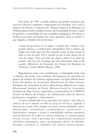 124124124124124
ESCOLAS INOVADORAS: Experiências Bem-Sucedidas em Escolas Públicas
Em março de 1999, a escola realizou um grande encontro, que
envolveu diversos segmentos organizados da sociedade civil, com o
objetivo de discutir e elaborar um “Projeto Especial de Redução da
Violência para o bairro da Mata Escura e da Comunidade Escolar”, capaz
de garantir a continuidade de suas atividades pedagógicas. Na época, a
violência era muito acentuada, tais como agressões entre os alunos, o
que impedia o trabalho dos professores:
A classe em que leciono é de 35 alunos. A maioria deles é violenta. Usam
palavras ofensivas e a violência física, principalmente entre os meninos, que
brigam sem escolher lugar nem hora, chegando a ponto de fazer ameaças de
morte na hora da saída. Eles se atracam em sala de aula, dando socos no
rosto dos colegas. Tenho um aluno que chegou a ponto de me dizer que
quando a mãe bate nele, ele planeja agir mais violentamente ainda no dia
seguinte. (Relatório do Encontro do Projeto de Redução da
Violência, Escola Márcia Meccia, 1999)
Depoimentos como estes mobilizaram a comunidade local, com
o objetivo de mudar esta realidade. Participaram do encontro do
projeto de redução da violência representantes da Igreja Batista Nova
Sinai, Presidente da Associação Beneficente da Mata Escura,
Presidente da Associação da Nova Mata Escura, Diretora do Centro
Educacional Senhora de Paula, Diretora Social da Associação
Feminina da Mata Escura, empresários, coordenadores do CEDECA
(Centro de Defesa da Criança e do Adolescente), além de diversos
professores, estagiários e funcionários.
A meta estabelecida nesse encontro foi reduzir o alto índice de
violência do nosso alunado em 80% no prazo de 10 meses, segundo a
diretora da escola. Para atingir esta meta, foram definidas ações,
objetivando: sensibilizar coordenadores, professores e
funcionários; integrar a escola à comunidade; realizar encontros
com professores de todos os turnos; enfatizar as comemorações
cívicas sociais, com a presença dos responsáveis; promover
atividades pedagógicas, com a participação efetiva do alunado;
divulgar e premiar os trabalhos dos alunos; buscar perma-
 