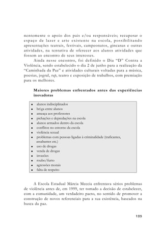125125125125125
nentemente o apoio dos pais e/ou responsáveis; recuperar o
espaço de lazer e arte existente na escola, possibilitando
apresentações teatrais, festivais, campeonatos, gincanas e outras
atividades, na tentativa de oferecer aos alunos atividades que
fossem ao encontro de seus interesses.
Ainda nesse encontro, foi definido o Dia “D” Contra a
Violência, sendo estabelecido o dia 2 de junho para a realização da
“Caminhada da Paz” e atividades culturais voltadas para a música,
poesias, jogral, rap, teatro e exposição de trabalhos, com premiação
para os melhores.
Maiores problemas enfrentados antes das experiências
inovadoras
A Escola Estadual Márcia Meccia enfrentava sérios problemas
de violência antes de, em 1999, ter tomado a decisão de estabelecer,
com a comunidade, um verdadeiro pacto, no sentido de promover a
construção de novos referenciais para a sua existência, baseados na
busca da paz.
 