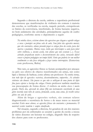 126126126126126
ESCOLAS INOVADORAS: Experiências Bem-Sucedidas em Escolas Públicas
Segundo a diretora da escola, embora a experiência profissional
demonstrasse que manifestações de violência são comuns à maioria
das escolas, as verificadas na escola, naquele período, extrapolavam
os limites da convivência, interferindo, de forma bastante negativa,
no bom andamento das atividades, principalmente aquelas de cunho
pedagógico, conforme atesta o depoimento a seguir:
Na minha classe, existem alunos tão agressivos que chegam a agredir colegas
a socos e pontapés em plena sala de aula. Sem falar das agressões morais,
que são constantes, alunos jurando pegar os colegas fora da escola, para dar
murros e pauladas. Muitas vezes, tenho que interromper a aula para falar
sobre violência, e, mesmo assim, tem alunos que não escutam (...). Essas
atitudes prejudicam muito o desenvolvimento das aulas, tornando difícil
vencer o projeto pedagógico em tempo hábil. Sinto que poderia ter um melhor
rendimento se não fosse obrigada a fazer tantas interrupções. (Entrevista
com professora, Bahia)
Não raro, as agressões físicas se faziam acompanhar por ameaças
ou pelo uso efetivo de objetos transformados em armas, tais como
lápis e lâminas de barbear, como afirma um professor: Na minha turma,
tem todo tipo de agressões: rasteiras, desentendimentos, empurrões. As atitudes
violentas são demais. São poucos os que não se utilizam de uma ponta de lápis
fina para espetar a barriga dos colegas. Outro professor também manifesta
sua preocupação de forma direta: A violência em minha classe é muito
grande. Outro dia, apreendi do aluno [X] um instrumento constituído de uma
gilete inserida num tubo de caneta, formando, assim, uma arma. Já recolhi várias
giletes em sala de aula.
Além de brigas e agressões verbais, são comuns relatos
diagnosticando a ocorrência de furtos e de maus tratos ao material
escolar: Entre meus alunos, as agressões físicas são constantes e permanentes. O
material escolar também é sempre danificado.
Tal situação, segundo a diretora, foi geradora de um dos maiores
problemas por ela enfrentados ao assumir a gestão da escola: a recusa
de vários docentes em lecionar no colégio, alegando falta de respeito
dos alunos para com os professores.
 