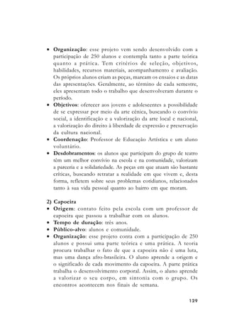 129129129129129
• Organização: esse projeto vem sendo desenvolvido com a
participação de 250 alunos e contempla tanto a parte teórica
quanto a prática. Tem critérios de seleção, objetivos,
habilidades, recursos materiais, acompanhamento e avaliação.
Os próprios alunos criam as peças, marcam os ensaios e as datas
das apresentações. Geralmente, ao término de cada semestre,
eles apresentam todo o trabalho que desenvolveram durante o
período.
• Objetivos: oferecer aos jovens e adolescentes a possibilidade
de se expressar por meio da arte cênica, buscando o convívio
social, a identificação e a valorização da arte local e nacional,
a valorização do direito à liberdade de expressão e preservação
da cultura nacional.
• Coordenação: Professor de Educação Artística e um aluno
voluntário.
• Desdobramentos: os alunos que participam do grupo de teatro
têm um melhor convívio na escola e na comunidade, valorizam
a parceria e a solidariedade. As peças em que atuam são bastante
críticas, buscando retratar a realidade em que vivem e, desta
forma, refletem sobre seus problemas cotidianos, relacionados
tanto à sua vida pessoal quanto ao bairro em que moram.
2) Capoeira
• Origem: contato feito pela escola com um professor de
capoeira que passou a trabalhar com os alunos.
• Tempo de duração: três anos.
• Público-alvo: alunos e comunidade.
• Organização: esse projeto conta com a participação de 250
alunos e possui uma parte teórica e uma prática. A teoria
procura trabalhar o fato de que a capoeira não é uma luta,
mas uma dança afro-brasileira. O aluno aprende a origem e
o significado de cada movimento da capoeira. A parte prática
trabalha o desenvolvimento corporal. Assim, o aluno aprende
a valorizar o seu corpo, em sintonia com o grupo. Os
encontros acontecem nos finais de semana.
 