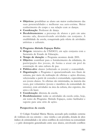 131131131131131
• Objetivos: possibilitar ao aluno um maior conhecimento das
suas potencialidades e melhorar sua auto-estima. Maior
conhecimento do corpo e sua relação com as danças.
• Coordenação: Professor de dança.
• Desdobramentos: a presença de alunos e pais em uma
mesma sala, desenvolvendo atividades em conjunto. A
credibilidade da escola, conquistada pela oferta de atividades
artísticas e culturais.
5) Programa Abrindo Espaços Bahia
• Origem: iniciativa da UNESCO, em ação conjunta com a
Secretaria de Estado de Educação.
• Tempo de duração: o Programa acontece desde 2001.
• Objetivo: contribuir para o fortalecimento da cidadania, da
participação dos jovens, de forma a atuar em prol da
construção de uma cultura de paz.
• Público-alvo: alunos (sobretudo os jovens) e comunidade.
• Organização: o Programa é operacionalizado nos finais de
semana, por meio da realização de oficinas e ações diversas,
selecionadas a partir de consulta à comunidade, especialmente
aos jovens alunos. As oficinas são ministradas, na maioria das
vezes, por voluntários (jovens e membros da comunidade do
entorno), com atividades na área da cultura, dos esportes, das
artes e do lazer.
• Coordenação: diretora da escola.
• Desdobramentos: todas as atividades da escola estão, hoje,
em torno do Programa Abrindo Espaços, como facilitador e
suporte para uma série de ações.
Perspectivas da escola
O Colégio Estadual Márcia Meccia, acossado pela condição extrema
de violência em seu entorno – área vizinha a um presídio, dotada de altos
índices de criminalidade e de sérios conflitos de convivência na comunidade
– e pelo desrespeito generalizado entre seus alunos, envolvendo conflitos
 