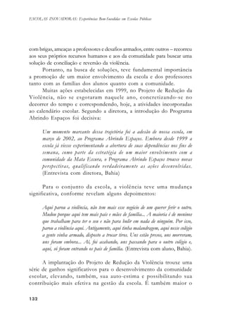 132132132132132
ESCOLAS INOVADORAS: Experiências Bem-Sucedidas em Escolas Públicas
com brigas, ameaças a professores e desafios armados, entre outros – recorreu
aos seus próprios recursos humanos e aos da comunidade para buscar uma
solução de conciliação e reversão da violência.
Portanto, na busca de soluções, teve fundamental importância
a promoção de um maior envolvimento da escola e dos professores
tanto com as famílias dos alunos quanto com a comunidade.
Muitas ações estabelecidas em 1999, no Projeto de Redução da
Violência, não se esgotaram naquele ano, concretizando-se no
decorrer do tempo e correspondendo, hoje, a atividades incorporadas
ao calendário escolar. Segundo a diretora, a introdução do Programa
Abrindo Espaços foi decisiva:
Um momento marcante dessa trajetória foi a adesão de nossa escola, em
março de 2002, ao Programa Abrindo Espaços. Embora desde 1999 a
escola já viesse experimentando a abertura de suas dependências nos fins de
semana, como parte da estratégia de um maior envolvimento com a
comunidade da Mata Escura, o Programa Abrindo Espaços trouxe novas
perspectivas, qualificando verdadeiramente as ações desenvolvidas.
(Entrevista com diretora, Bahia)
Para o conjunto da escola, a violência teve uma mudança
significativa, conforme revelam alguns depoimentos:
Aqui parou a violência, não tem mais esse negócio de um querer ferir o outro.
Mudou porque aqui tem mais pais e mães de família... A maioria é de meninos
que trabalham para ter o seu e não para bulir em nada de ninguém. Por isso,
parou a violência aqui. Antigamente, aqui tinha malandragem, aqui nesse colégio
a gente vinha armado, disposto a trocar tiros. Uns estão presos, uns morreram,
uns foram embora... Aí, foi acabando, uns passando para o outro colégio e,
aqui, só foram entrando os pais de família. (Entrevista com aluno, Bahia).
A implantação do Projeto de Redução da Violência trouxe uma
série de ganhos significativos para o desenvolvimento da comunidade
escolar, elevando, também, sua auto-estima e possibilitando sua
contribuição mais efetiva na gestão da escola. É também maior o
 