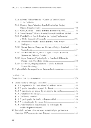 1616161616
ESCOLAS INOVADORAS: Experiências Bem-Sucedidas em Escolas Públicas
3.2.5 Distrito Federal/Brasília – Centro de Ensino Médio
11 de Ceilândia ........................................................................................ 159
3.2.6 Espírito Santo/Vitória – Escola Estadual de Ensino
Médio Arnulpho Mattos ....................................................................... 172
3.2.7 Goiás/Goiânia – Escola Estadual Edmundo Rocha ................... 182
3.2.8 Mato Grosso/Cuiabá – Escola Estadual Presidente Médici ...... 193
3.2.9 Pará/Belém – Escola Estadual de Ensino Fundamental
e Médio Brigadeiro Fontenelle ............................................................ 205
3.2.10 Pernambuco/Recife – Escola Estadual Padre Nércio
Rodrigues.................................................................................................. 226
3.2.11 Rio de Janeiro/Duque de Caxias – Colégio Estadual
Guadalajara............................................................................................ 237
3.2.12 Rio Grande do Sul/Porto Alegre – Escola Estadual
Baltazar de Oliveira Garcia ............................................................. 262
3.2.13 Santa Catarina/Florianópolis – Escola de Educação
Básica Hilda Theodoro Vieira ........................................................ 272
3.2.14 São Paulo/Itaquaquecetuba – Escola Estadual
Parque Piratininga................................................................................ 292
3.3 A pluralidade das experiências das escolas inovadoras ....................... 304
CAPÍTULO 4
ESTRATÉGIAS QUE FAZEM DIFERENÇA ....................................................................... 323
4.1 Clima escolar e estratégias inovadoras .......................................................... 324
4.1.1 A importância do “bom clima” na vida da escola ......................... 324
4.1.2 A gestão inovadora: o papel do diretor ............................................ 333
4.1.3 A valorização do aluno, do professor e da escola .......................... 336
4.1.4 O exercício do diálogo........................................................................... 342
4.1.5 O trabalho coletivo ................................................................................. 349
4.1.6 A participação da família e da comunidade ..................................... 353
4.1.7 A ressignificação do espaço físico ....................................................... 356
4.1.8 O incremento da sociabilidade e a construção do
sentido de pertencimento....................................................................... 361
4.2 Investindo no bom clima escolar e em estratégias que fazem a
diferença: O Programa Abrindo Espaços ................................................... 363
 