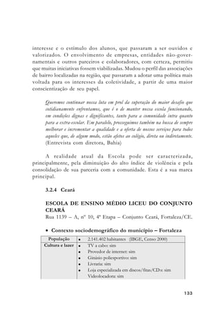 133133133133133
interesse e o estímulo dos alunos, que passaram a ser ouvidos e
valorizados. O envolvimento de empresas, entidades não-gover-
namentais e outros parceiros e colaboradores, com certeza, permitiu
que muitas iniciativas fossem viabilizadas. Mudou o perfil das associações
de bairro localizadas na região, que passaram a adotar uma política mais
voltada para os interesses da coletividade, a partir de uma maior
conscientização de seu papel.
Queremos continuar nossa luta em prol da superação do maior desafio que
cotidianamente enfrentamos, que é o de manter nossa escola funcionando,
em condições dignas e dignificantes, tanto para a comunidade intra quanto
para a extra-escolar. Em paralelo, prosseguimos também na busca de sempre
melhorar e incrementar a qualidade e a oferta de nossos serviços para todos
aqueles que, de algum modo, estão afetos ao colégio, direta ou indiretamente.
(Entrevista com diretora, Bahia)
A realidade atual da Escola pode ser caracterizada,
principalmente, pela diminuição do alto índice de violência e pela
consolidação de sua parceria com a comunidade. Esta é a sua marca
principal.
3.2.4 Ceará
ESCOLA DE ENSINO MÉDIO LICEU DO CONJUNTO
CEARÁ
Rua 1139 – A, nº 10, 4ª Etapa – Conjunto Ceará, Fortaleza/CE.
• Contexto sociodemográfico do município – Fortaleza
 