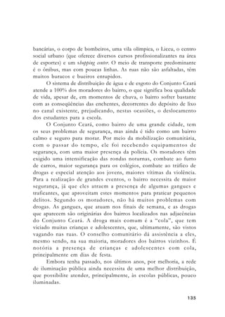 135135135135135
bancárias, o corpo de bombeiros, uma vila olímpica, o Liceu, o centro
social urbano (que oferece diversos cursos profissionalizantes na área
de esportes) e um shopping center. O meio de transporte predominante
é o ônibus, mas com poucas linhas. As ruas não são asfaltadas, têm
muitos buracos e bueiros entupidos.
O sistema de distribuição de água e de esgoto do Conjunto Ceará
atende a 100% dos moradores do bairro, o que significa boa qualidade
de vida, apesar de, em momentos de chuva, o bairro sofrer bastante
com as conseqüências das enchentes, decorrentes do depósito de lixo
no canal existente, prejudicando, nestas ocasiões, o deslocamento
dos estudantes para a escola.
O Conjunto Ceará, como bairro de uma grande cidade, tem
os seus problemas de segurança, mas ainda é tido como um bairro
calmo e seguro para morar. Por meio da mobilização comunitária,
com o passar do tempo, ele foi recebendo equipamentos de
segurança, com uma maior presença da polícia. Os moradores têm
exigido uma intensificação das rondas noturnas, combate ao furto
de carros, maior segurança para os colégios, combate ao tráfico de
drogas e especial atenção aos jovens, maiores vítimas da violência.
Para a realização de grandes eventos, o bairro necessita de maior
segurança, já que eles atraem a presença de algumas gangues e
traficantes, que aproveitam estes momentos para praticar pequenos
delitos. Segundo os moradores, não há muitos problemas com
drogas. As gangues, que atuam nos finais de semana, e as drogas
que aparecem são originárias dos bairros localizados nas adjacências
do Conjunto Ceará. A droga mais comum é a “cola”, que tem
viciado muitas crianças e adolescentes, que, ultimamente, são vistos
vagando nas ruas. O conselho comunitário dá assistência a eles,
mesmo sendo, na sua maioria, moradores dos bairros vizinhos. É
notória a presença de crianças e adolescentes com cola,
principalmente em dias de festa.
Embora tenha passado, nos últimos anos, por melhoria, a rede
de iluminação pública ainda necessita de uma melhor distribuição,
que possibilite atender, principalmente, às escolas públicas, pouco
iluminadas.
 