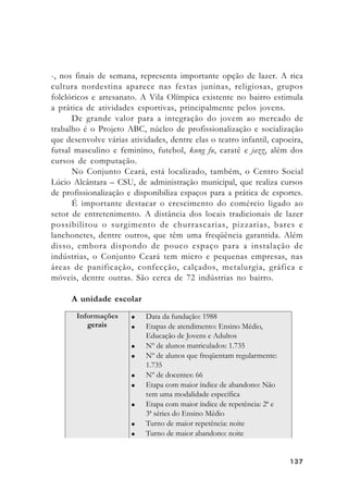 137137137137137
-, nos finais de semana, representa importante opção de lazer. A rica
cultura nordestina aparece nas festas juninas, religiosas, grupos
folclóricos e artesanato. A Vila Olímpica existente no bairro estimula
a prática de atividades esportivas, principalmente pelos jovens.
De grande valor para a integração do jovem ao mercado de
trabalho é o Projeto ABC, núcleo de profissionalização e socialização
que desenvolve várias atividades, dentre elas o teatro infantil, capoeira,
futsal masculino e feminino, futebol, kung fu, caratê e jazz, além dos
cursos de computação.
No Conjunto Ceará, está localizado, também, o Centro Social
Lúcio Alcântara – CSU, de administração municipal, que realiza cursos
de profissionalização e disponibiliza espaços para a prática de esportes.
É importante destacar o crescimento do comércio ligado ao
setor de entretenimento. A distância dos locais tradicionais de lazer
possibilitou o surgimento de churrascarias, pizzarias, bares e
lanchonetes, dentre outros, que têm uma freqüência garantida. Além
disso, embora dispondo de pouco espaço para a instalação de
indústrias, o Conjunto Ceará tem micro e pequenas empresas, nas
áreas de panificação, confecção, calçados, metalurgia, gráfica e
móveis, dentre outras. São cerca de 72 indústrias no bairro.
A unidade escolar
 