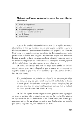 139139139139139
Maiores problemas enfrentados antes das experiências
inovadoras
Apesar do nível da violência interna não ter atingido patamares
alarmantes, o fato de localizar-se em um bairro violento tornava o
Liceu do Conjunto Ceará uma escola vulnerável, segundo sua diretora.
Conforme seus depoimentos, a existência de desentendimentos entre
professores e alunos não chegou a resultar em brigas mais violentas.
Porém, a tensão se fazia entrever no clima reinante, como se observa
no relato de um professor: Houve ameaça. O aluno jurou bater no professor.
A única violência foi essa, não uma vez só, mas várias vezes.
O clima de ameaça também se registrava entre os alunos,
notadamente por parte daqueles que tinham uma expectativa
negativa sobre o que papel a ser cumprido por ela, como mostra a
fala de um aluno:
Eu, particularmente, no primeiro ano, cheguei a ser ameaçado por colegas
da turma. É que, logo que a escola estava sendo implantada, as pessoas
achavam que o Liceu seria uma escola igual às outras: ‘o professor finge que
dá aula, você finge que assiste’. Eles pensavam que esta seria a realidade
da escola. (Entrevista com aluno, Ceará)
O fato de alguns alunos supostamente pertencerem a gangues
ou usarem drogas não se revelou no interior da escola. Entretanto,
as repercussões de sua influência já se faziam anunciar, como, por
exemplo, no ato de um aluno que colocou uma bomba caseira no banheiro,
por causa, segundo ele, dos “meninos da rua”.
 