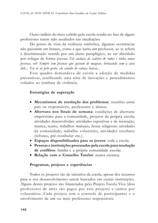 140140140140140
ESCOLAS INOVADORAS: Experiências Bem-Sucedidas em Escolas Públicas
Outro indício do risco sofrido pela escola residia no fato de alguns
professores terem sido assaltados nas imediações.
Do ponto de vista da violência simbólica, algumas ocorrências
não passaram em branco, como a que narra um professor, ao se referir
à discriminação sentida por um aluno paraplégico, ao ser abordado
por colegas de forma jocosa: Ele andava de cadeira de rodas e tinha umas
pessoas, né? Sempre tem pessoas que gostam de magoar, brincando com a cara
dele... Eu vi só pelo gesto, ele saindo de cabeça baixa...
Esse quadro demandava da escola a adoção de medidas
preventivas, justificando uma série de inovações e procedimentos
voltados ao combate da violência.
Estratégias de superação
• Mecanismos de resolução dos problemas: reuniões entre
pais ou responsáveis, professores e alunos.
• Abertura nos finais de semana: condições de abertura:
empréstimo para a comunidade, projetos da própria escola;
atividades desenvolvidas: atividades esportivas e de recreação,
música, teatro, trabalhos manuais, festas religiosas; atividades
da comunidade; trabalho voluntário; atividades escolares
(reforço, pré-vestibular etc.).
• Espaços disponibilizados para os jovens: toda a escola.
• Pessoas e instituições procuradas pela escola para resolução
de conflitos: família e a própria comunidade escolar.
• Relação com o Conselho Tutelar: nunca ocorreu.
Programas, projetos e experiências
Todos os projetos são de iniciativa da escola, apesar dos recursos
para o seu desenvolvimento serem buscados em outras instituições.
Alguns destes projetos são financiados pelo Projeto Escola Viva (dois
professores de artes são pagos por este projeto) e outros por
voluntários. Cada projeto tem o controle de participantes e o
envolvimento de um ou mais professores responsáveis.
 