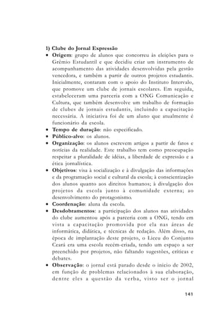 141141141141141
1) Clube do Jornal Expressão
• Origem: grupo de alunos que concorreu às eleições para o
Grêmio Estudantil e que decidiu criar um instrumento de
acompanhamento das atividades desenvolvidas pela gestão
vencedora, e também a partir de outros projetos estudantis.
Inicialmente, contaram com o apoio do Instituto Intervalo,
que promove um clube de jornais escolares. Em seguida,
estabeleceram uma parceria com a ONG Comunicação e
Cultura, que também desenvolve um trabalho de formação
de clubes de jornais estudantis, incluindo a capacitação
necessária. A iniciativa foi de um aluno que atualmente é
funcionário da escola.
• Tempo de duração: não especificado.
• Público-alvo: os alunos.
• Organização: os alunos escrevem artigos a partir de fatos e
notícias da realidade. Este trabalho tem como preocupação
respeitar a pluralidade de idéias, a liberdade de expressão e a
ética jornalística.
• Objetivos: visa à socialização e à divulgação das informações
e da programação social e cultural da escola; à conscientização
dos alunos quanto aos direitos humanos; à divulgação dos
projetos da escola junto à comunidade externa; ao
desenvolvimento do protagonismo.
• Coordenação: aluna da escola.
• Desdobramentos: a participação dos alunos nas atividades
do clube aumentou após a parceria com a ONG, tendo em
vista a capacitação promovida por ela nas áreas de
informática, didática, e técnicas de redação. Além disso, na
época de implantação deste projeto, o Liceu do Conjunto
Ceará era uma escola recém-criada, tendo um espaço a ser
preenchido por projetos, não faltando sugestões, críticas e
debates.
• Observação: o jornal está parado desde o inicio de 2002,
em função de problemas relacionados à sua elaboração,
dentre eles a questão da verba, visto ser o jornal
 