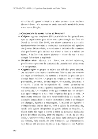 142142142142142
ESCOLAS INOVADORAS: Experiências Bem-Sucedidas em Escolas Públicas
distribuído gratuitamente e não contar com muitos
financiadores. No momento, estão tentando reativá-lo, com
uma nova direção.
2) Companhia de teatro “Atos & Retratos”
• Origem: o grupo surgiu em 1998, por iniciativa de alguns alunos
que se organizaram para fazer uma apresentação na festa de
Natal da escola. Em 1999, um aluno começou a dar aulas
teóricas sobre o que seria o teatro, mas sua iniciativa não agradou
aos jovens. Diante disso, a escola teve a iniciativa de contratar
dois professores para ensinar aos alunos a teoria e a prática do
teatro. A ênfase é no teatro popular – teatro de rua – e nas
danças folclóricas e regionais.
• Público-alvo: alunos do Liceu, em maior número,
professores e pessoas da comunidade. Atualmente, conta com
45 integrantes.
• Organização: o grupo se reúne aos sábados para ensaiar.
As inscrições são abertas anualmente. Não existe um número
de vagas determinado, ele retrata o número de pessoas que
deseja fazer teatro. O grupo se organiza por setores de
patrocínio, eventos, coordenação, tesouraria, dinâmica e
estudos. Todos os integrantes do teatro contribuem
voluntariamente com a quantia necessária para a manutenção
da atividade. Os recursos com que contam são os obtidos
nas apresentações e nas rifas organizadas pela escola. O
transporte também fica sob responsabilidade da escola. O
dinheiro arrecadado é muito importante para a confecção
de adereços, figurino e maquiagem. A maioria do figurino é
confeccionada pelos alunos, com a ajuda da comunidade,
sendo que alguns integrantes do grupo criam os modelos. A
maior parte das peças é escrita a partir de pesquisas realizadas
pelos próprios alunos, embora algumas sejam de autoria
deles. O arquivo com as fotos das peças será ampliado a partir
da compra, pela escola, de uma filmadora. As apresentações
são feitas em escolas públicas e particulares, no Centro
 