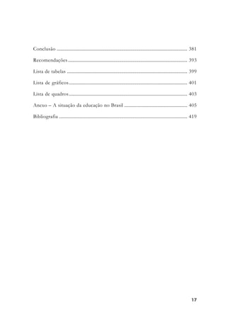 1717171717
Conclusão .................................................................................................................... 381
Recomendações.......................................................................................................... 393
Lista de tabelas ........................................................................................................... 399
Lista de gráficos ......................................................................................................... 401
Lista de quadros ......................................................................................................... 403
Anexo – A situação da educação no Brasil ........................................................ 405
Bibliografia .................................................................................................................. 419
 