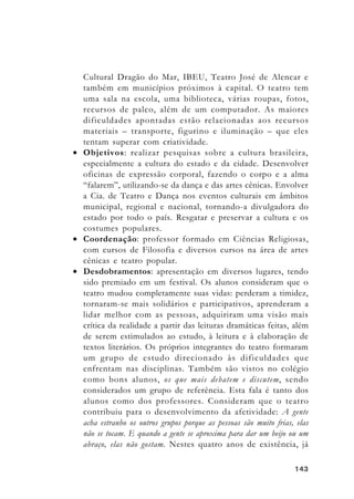 143143143143143
Cultural Dragão do Mar, IBEU, Teatro José de Alencar e
também em municípios próximos à capital. O teatro tem
uma sala na escola, uma biblioteca, várias roupas, fotos,
recursos de palco, além de um computador. As maiores
dificuldades apontadas estão relacionadas aos recursos
materiais – transporte, figurino e iluminação – que eles
tentam superar com criatividade.
• Objetivos: realizar pesquisas sobre a cultura brasileira,
especialmente a cultura do estado e da cidade. Desenvolver
oficinas de expressão corporal, fazendo o corpo e a alma
“falarem”, utilizando-se da dança e das artes cênicas. Envolver
a Cia. de Teatro e Dança nos eventos culturais em âmbitos
municipal, regional e nacional, tornando-a divulgadora do
estado por todo o país. Resgatar e preservar a cultura e os
costumes populares.
• Coordenação: professor formado em Ciências Religiosas,
com cursos de Filosofia e diversos cursos na área de artes
cênicas e teatro popular.
• Desdobramentos: apresentação em diversos lugares, tendo
sido premiado em um festival. Os alunos consideram que o
teatro mudou completamente suas vidas: perderam a timidez,
tornaram-se mais solidários e participativos, aprenderam a
lidar melhor com as pessoas, adquiriram uma visão mais
crítica da realidade a partir das leituras dramáticas feitas, além
de serem estimulados ao estudo, à leitura e à elaboração de
textos literários. Os próprios integrantes do teatro formaram
um grupo de estudo direcionado às dificuldades que
enfrentam nas disciplinas. Também são vistos no colégio
como bons alunos, os que mais debatem e discutem, sendo
considerados um grupo de referência. Esta fala é tanto dos
alunos como dos professores. Consideram que o teatro
contribuiu para o desenvolvimento da afetividade: A gente
acha estranho os outros grupos porque as pessoas são muito frias, elas
não se tocam. E quando a gente se aproxima para dar um beijo ou um
abraço, elas não gostam. Nestes quatro anos de existência, já
 