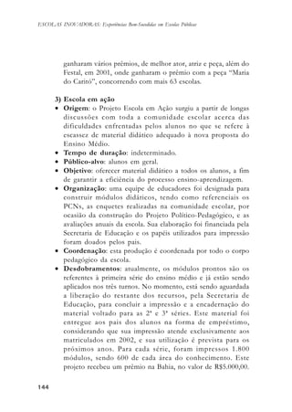 144144144144144
ESCOLAS INOVADORAS: Experiências Bem-Sucedidas em Escolas Públicas
ganharam vários prêmios, de melhor ator, atriz e peça, além do
Festal, em 2001, onde ganharam o prêmio com a peça “Maria
do Caritó”, concorrendo com mais 63 escolas.
3) Escola em ação
• Origem: o Projeto Escola em Ação surgiu a partir de longas
discussões com toda a comunidade escolar acerca das
dificuldades enfrentadas pelos alunos no que se refere à
escassez de material didático adequado à nova proposta do
Ensino Médio.
• Tempo de duração: indeterminado.
• Público-alvo: alunos em geral.
• Objetivo: oferecer material didático a todos os alunos, a fim
de garantir a eficiência do processo ensino-aprendizagem.
• Organização: uma equipe de educadores foi designada para
construir módulos didáticos, tendo como referenciais os
PCNs, as enquetes realizadas na comunidade escolar, por
ocasião da construção do Projeto Político-Pedagógico, e as
avaliações anuais da escola. Sua elaboração foi financiada pela
Secretaria de Educação e os papéis utilizados para impressão
foram doados pelos pais.
• Coordenação: esta produção é coordenada por todo o corpo
pedagógico da escola.
• Desdobramentos: atualmente, os módulos prontos são os
referentes à primeira série do ensino médio e já estão sendo
aplicados nos três turnos. No momento, está sendo aguardada
a liberação do restante dos recursos, pela Secretaria de
Educação, para concluir a impressão e a encadernação do
material voltado para as 2ª e 3ª séries. Este material foi
entregue aos pais dos alunos na forma de empréstimo,
considerando que sua impressão atende exclusivamente aos
matriculados em 2002, e sua utilização é prevista para os
próximos anos. Para cada série, foram impressos 1.800
módulos, sendo 600 de cada área do conhecimento. Este
projeto recebeu um prêmio na Bahia, no valor de R$5.000,00.
 
