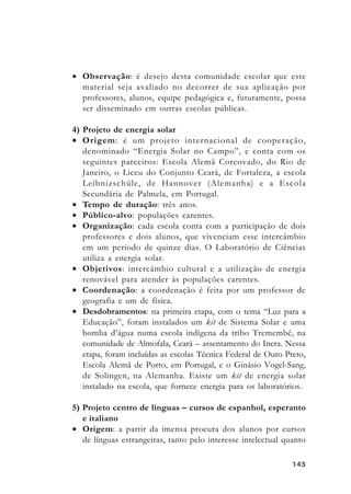 145145145145145
• Observação: é desejo desta comunidade escolar que este
material seja avaliado no decorrer de sua aplicação por
professores, alunos, equipe pedagógica e, futuramente, possa
ser disseminado em outras escolas públicas.
4) Projeto de energia solar
• Origem: é um projeto internacional de cooperação,
denominado “Energia Solar no Campo”, e conta com os
seguintes parceiros: Escola Alemã Corcovado, do Rio de
Janeiro, o Liceu do Conjunto Ceará, de Fortaleza, a escola
Leibnizschüle, de Hannover (Alemanha) e a Escola
Secundária de Palmela, em Portugal.
• Tempo de duração: três anos.
• Público-alvo: populações carentes.
• Organização: cada escola conta com a participação de dois
professores e dois alunos, que vivenciam esse intercâmbio
em um período de quinze dias. O Laboratório de Ciências
utiliza a energia solar.
• Objetivos: intercâmbio cultural e a utilização de energia
renovável para atender às populações carentes.
• Coordenação: a coordenação é feita por um professor de
geografia e um de física.
• Desdobramentos: na primeira etapa, com o tema “Luz para a
Educação”, foram instalados um kit de Sistema Solar e uma
bomba d’água numa escola indígena da tribo Tremembé, na
comunidade de Almofala, Ceará – assentamento do Incra. Nessa
etapa, foram incluídas as escolas Técnica Federal de Ouro Preto,
Escola Alemã de Porto, em Portugal, e o Ginásio Vogel-Sang,
de Solingen, na Alemanha. Existe um kit de energia solar
instalado na escola, que fornece energia para os laboratórios.
5) Projeto centro de línguas – cursos de espanhol, esperanto
e italiano
• Origem: a partir da imensa procura dos alunos por cursos
de línguas estrangeiras, tanto pelo interesse intelectual quanto
 