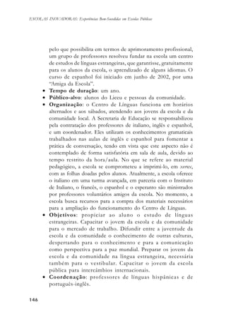 146146146146146
ESCOLAS INOVADORAS: Experiências Bem-Sucedidas em Escolas Públicas
pelo que possibilita em termos de aprimoramento profissional,
um grupo de professores resolveu fundar na escola um centro
de estudos de línguas estrangeiras, que garantisse, gratuitamente
para os alunos da escola, o aprendizado de alguns idiomas. O
curso de espanhol foi iniciado em junho de 2002, por uma
“Amiga da Escola”.
• Tempo de duração: um ano.
• Público-alvo: alunos do Liceu e pessoas da comunidade.
• Organização: o Centro de Línguas funciona em horários
alternados e aos sábados, atendendo aos jovens da escola e da
comunidade local. A Secretaria de Educação se responsabilizou
pela contratação dos professores de italiano, inglês e espanhol,
e um coordenador. Eles utilizam os conhecimentos gramaticais
trabalhados nas aulas de inglês e espanhol para fomentar a
prática de conversação, tendo em vista que este aspecto não é
contemplado de forma satisfatória em sala de aula, devido ao
tempo restrito da hora/aula. No que se refere ao material
pedagógico, a escola se comprometeu a imprimi-lo, em xerox,
com as folhas doadas pelos alunos. Atualmente, a escola oferece
o italiano em uma turma avançada, em parceria com o Instituto
de Italiano, o francês, o espanhol e o esperanto são ministrados
por professores voluntários amigos da escola. No momento, a
escola busca recursos para a compra dos materiais necessários
para a ampliação do funcionamento do Centro de Línguas.
• Objetivos: propiciar ao aluno o estudo de línguas
estrangeiras. Capacitar o jovem da escola e da comunidade
para o mercado de trabalho. Difundir entre a juventude da
escola e da comunidade o conhecimento de outras culturas,
despertando para o conhecimento e para a comunicação
como perspectiva para a paz mundial. Preparar os jovens da
escola e da comunidade na língua estrangeira, necessária
também para o vestibular. Capacitar o jovem da escola
pública para intercâmbios internacionais.
• Coordenação: professores de línguas hispânicas e de
português-inglês.
 