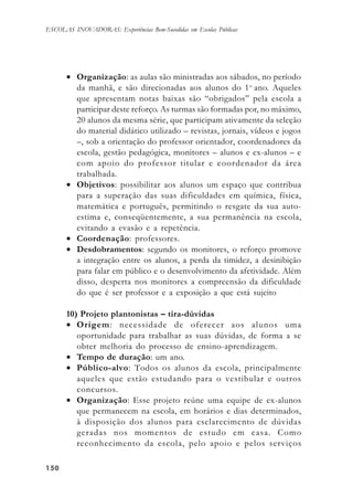 150150150150150
ESCOLAS INOVADORAS: Experiências Bem-Sucedidas em Escolas Públicas
• Organização: as aulas são ministradas aos sábados, no período
da manhã, e são direcionadas aos alunos do 1o
ano. Aqueles
que apresentam notas baixas são “obrigados” pela escola a
participar deste reforço. As turmas são formadas por, no máximo,
20 alunos da mesma série, que participam ativamente da seleção
do material didático utilizado – revistas, jornais, vídeos e jogos
–, sob a orientação do professor orientador, coordenadores da
escola, gestão pedagógica, monitores – alunos e ex-alunos – e
com apoio do professor titular e coordenador da área
trabalhada.
• Objetivos: possibilitar aos alunos um espaço que contribua
para a superação das suas dificuldades em química, física,
matemática e português, permitindo o resgate da sua auto-
estima e, conseqüentemente, a sua permanência na escola,
evitando a evasão e a repetência.
• Coordenação: professores.
• Desdobramentos: segundo os monitores, o reforço promove
a integração entre os alunos, a perda da timidez, a desinibição
para falar em público e o desenvolvimento da afetividade. Além
disso, desperta nos monitores a compreensão da dificuldade
do que é ser professor e a exposição a que está sujeito
10) Projeto plantonistas – tira-dúvidas
• Origem: necessidade de oferecer aos alunos uma
oportunidade para trabalhar as suas dúvidas, de forma a se
obter melhoria do processo de ensino-aprendizagem.
• Tempo de duração: um ano.
• Público-alvo: Todos os alunos da escola, principalmente
aqueles que estão estudando para o vestibular e outros
concursos.
• Organização: Esse projeto reúne uma equipe de ex-alunos
que permanecem na escola, em horários e dias determinados,
à disposição dos alunos para esclarecimento de dúvidas
geradas nos momentos de estudo em casa. Como
reconhecimento da escola, pelo apoio e pelos serviços
 