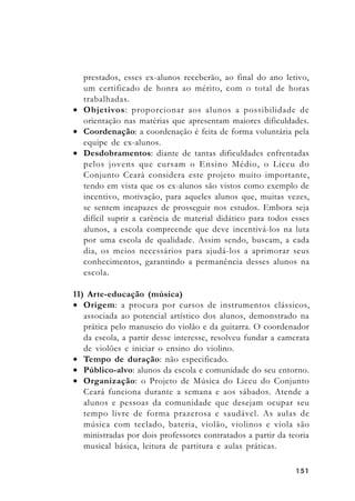151151151151151
prestados, esses ex-alunos receberão, ao final do ano letivo,
um certificado de honra ao mérito, com o total de horas
trabalhadas.
• Objetivos: proporcionar aos alunos a possibilidade de
orientação nas matérias que apresentam maiores dificuldades.
• Coordenação: a coordenação é feita de forma voluntária pela
equipe de ex-alunos.
• Desdobramentos: diante de tantas dificuldades enfrentadas
pelos jovens que cursam o Ensino Médio, o Liceu do
Conjunto Ceará considera este projeto muito importante,
tendo em vista que os ex-alunos são vistos como exemplo de
incentivo, motivação, para aqueles alunos que, muitas vezes,
se sentem incapazes de prosseguir nos estudos. Embora seja
difícil suprir a carência de material didático para todos esses
alunos, a escola compreende que deve incentivá-los na luta
por uma escola de qualidade. Assim sendo, buscam, a cada
dia, os meios necessários para ajudá-los a aprimorar seus
conhecimentos, garantindo a permanência desses alunos na
escola.
11) Arte-educação (música)
• Origem: a procura por cursos de instrumentos clássicos,
associada ao potencial artístico dos alunos, demonstrado na
prática pelo manuseio do violão e da guitarra. O coordenador
da escola, a partir desse interesse, resolveu fundar a camerata
de violões e iniciar o ensino do violino.
• Tempo de duração: não especificado.
• Público-alvo: alunos da escola e comunidade do seu entorno.
• Organização: o Projeto de Música do Liceu do Conjunto
Ceará funciona durante a semana e aos sábados. Atende a
alunos e pessoas da comunidade que desejam ocupar seu
tempo livre de forma prazerosa e saudável. As aulas de
música com teclado, bateria, violão, violinos e viola são
ministradas por dois professores contratados a partir da teoria
musical básica, leitura de partitura e aulas práticas.
 