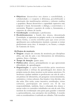 152152152152152
ESCOLAS INOVADORAS: Experiências Bem-Sucedidas em Escolas Públicas
• Objetivos: desenvolver nos alunos a sensibilidade, a
solidariedade e o respeito à diferença, possibilitando a
valorização das manifestações artísticas e culturais eruditas
e populares. Buscar desenvolver a capacidade expressiva oral,
corporal e facial, favorecendo o diálogo, a convivência e a
autonomia. Preparar o quarteto de cordas e, futuramente, a
orquestra de câmara da escola.
• Coordenação: coordenação e professores.
• Desdobramentos: a banda dos alunos, denominada
Constelação, se apresenta na própria escola e na comunidade.
Desta forma, a escola contribui para que esses jovens
aperfeiçoem seus conhecimentos musicais e possam se tornar
profissionais nesta área. A intenção é, no futuro, a criação
da Camerata do Liceu.
12) Projeto de monitoria
• Origem: criação do sistema de monitoria por disciplinas
afins, em sala de aula e nos laboratórios de informática,
química, física e biologia.
• Tempo de duração: quatro anos.
• Público-alvo: alunos, principalmente os que apresentam
dificuldades de aprendizagem.
• Organização: as ações desenvolvidas pelos monitores
compreendem o reforço da aprendizagem dos alunos da
própria turma do aluno monitor ou de turmas anteriores. Os
monitores ajudam também os professores em sala de aula e
em práticas de laboratório, em pesquisas sociocomunitárias,
seminários e visitas culturais. Sua função é tirar dúvidas, não
dar aulas. Eles terão, como incentivo, certificados, visitas
culturais, participação em cursos etc. É de sua
responsabilidade, também, fazer a chamada dos alunos e
anotar todos os conteúdos trabalhados em sala de aula. Eles
recebem da coordenação uma pasta para guardar o material
e, quinzenalmente, suas anotações são recolhidas. A reunião
com os coordenadores é realizada aos sábados. Vale ressaltar
 